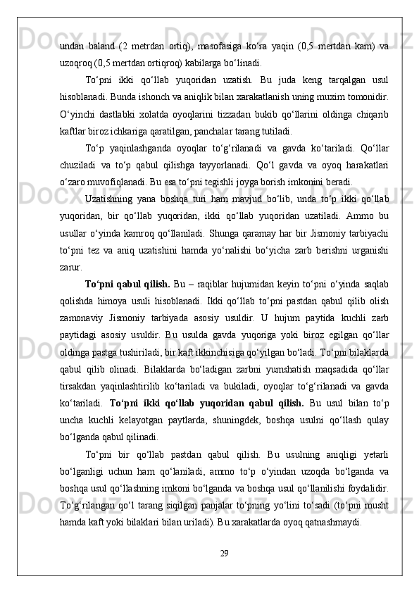 undan   baland   (2   metrdan   ortiq),   masofasiga   kо‘ra   yaqin   (0,5   mertdan   kam)   va
uzoqroq (0,5 mertdan ortiqroq) kabilarga bо‘linadi.
Tо‘pni   ikki   qо‘llab   yuqoridan   uzatish.   Bu   juda   keng   tarqalgan   usul
hisoblanadi. Bunda ishonch va aniqlik bilan xarakatlanish uning muxim tomonidir.
О‘yinchi   dastlabki   xolatda   oyoqlarini   tizzadan   bukib   qо‘llarini   oldinga   chiqarib
kaftlar biroz ichkariga qaratilgan, panchalar tarang tutiladi. 
Tо‘p   yaqinlashganda   oyoqlar   tо‘g‘rilanadi   va   gavda   kо‘tariladi.   Qо‘llar
chuziladi   va   tо‘p   qabul   qilishga   tayyorlanadi.   Qо‘l   gavda   va   oyoq   harakatlari
о‘zaro muvofiqlanadi. Bu esa tо‘pni tegishli joyga borish imkonini beradi. 
Uzatishning   yana   boshqa   turi   ham   mavjud   bо‘lib,   unda   tо‘p   ikki   qо‘llab
yuqoridan,   bir   qо‘llab   yuqoridan,   ikki   qо‘llab   yuqoridan   uzatiladi.   Ammo   bu
usullar   о‘yinda   kamroq   qо‘llaniladi.   Shunga   qaramay   har   bir   Jismoniy   tarbiyachi
tо‘pni   tez   va   aniq   uzatishini   hamda   yо‘nalishi   bо‘yicha   zarb   berishni   urganishi
zarur.
Tо‘pni   qabul   qilish.   Bu   –   raqiblar   hujumidan   keyin   tо‘pni   о‘yinda   saqlab
qolishda   himoya   usuli   hisoblanadi.   Ikki   qо‘llab   tо‘pni   pastdan   qabul   qilib   olish
zamonaviy   Jismoniy   tarbiyada   asosiy   usuldir.   U   hujum   paytida   kuchli   zarb
paytidagi   asosiy   usuldir.   Bu   usulda   gavda   yuqoriga   yoki   biroz   egilgan   qо‘llar
oldinga pastga tushiriladi, bir kaft ikkinchisiga qо‘yilgan bо‘ladi. Tо‘pni bilaklarda
qabul   qilib   olinadi.   Bilaklarda   bо‘ladigan   zarbni   yumshatish   maqsadida   qо‘llar
tirsakdan   yaqinlashtirilib   kо‘tariladi   va   bukiladi,   oyoqlar   tо‘g‘rilanadi   va   gavda
kо‘tariladi. Tо‘pni   ikki   qо‘llab   yuqoridan   qabul   qilish.   Bu   usul   bilan   tо‘p
uncha   kuchli   kelayotgan   paytlarda,   shuningdek,   boshqa   usulni   qо‘llash   qulay
bо‘lganda qabul qilinadi. 
Tо‘pni   bir   qо‘llab   pastdan   qabul   qilish.   Bu   usulning   aniqligi   yetarli
bо‘lganligi   uchun   ham   qо‘laniladi,   ammo   tо‘p   о‘yindan   uzoqda   bо‘lganda   va
boshqa usul qо‘llashning imkoni bо‘lganda va boshqa usul qо‘llanilishi foydalidir.
Tо‘g‘rilangan   qо‘l   tarang   siqilgan   panjalar   tо‘pning   yо‘lini   tо‘sadi   (tо‘pni   musht
hamda kaft yoki bilaklari bilan uriladi). Bu xarakatlarda oyoq qatnashmaydi.
29 