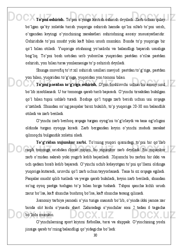 Tо‘pni oshirish.  Tо‘pni о‘yinga kiritish oshirish deyiladi. Zarb uchun qulay
bо‘lgan   qa’tiy   xolatda   turish   yuqoriga   oshirish   hamda   qо‘lni   siltab   tо‘pni   urish,
о‘rgandan   keyingi   о‘yinchining   xarakatlari   oshirishning   asosiy   xususiyatlaridir.
Oshirishda   tо‘pni   musht   yoki   kaft   bilan   urush   mumkin.   Bunda   tо‘p   yuqoriga   bir
qо‘l   bilan   otiladi.   Yuqoriga   otishning   yо‘nalishi   va   balandligi   bajarish   ususliga
bog‘liq.   Tо‘pni   bosh   ustidan   urib   yuborilsa   yuqoridan   pastdan   о‘rilsa   pastdan
oshirish, yon bilan tursa yonlamasiga tо‘p oshirish deyiladi. 
Shunga muvofiq tо‘rt xil oshirish usullari mavjud: pastdan tо‘g‘riga, pastdan
yon bilan, yuqoridan tо‘g‘riga, yuqoridan yon tomoni bilan.
Tо‘pni pastdan tо‘g‘riga oshirish.   О‘yin boshlovchi uchun bu asosiy usul
bо‘lib xisoblanadi. U tur tomonga qarab turib bajaradi. О‘yinchi tirsakdan bukilgan
qо‘l   bilan   tupni   ushlab   turadi.   Boshqa   qо‘l   tupga   zarb   berish   uchun   uni   orqaga
о‘zatiladi. Shundan sо‘ng panjalar biroz bukilib, tо‘p yuqoriga 20-30 sm balandlik
otiladi va zarb beriladi. 
О‘yinchi zarb beriboq orqaga turgan oyog‘ini tо‘g‘irlaydi va tana og‘irligini
oldinda   turgan   oyoqqa   kiradi.   Zarb   bergandan   keyin   о‘yinchi   xududi   xarakat
qilmoqchi bulgandik xolatni oladi. 
Tо‘g‘ridan   xujumkor   zarbi.   Tо‘rning   yuqori   qismidagi   tо‘pni   bir   qо‘llab
raqib   tomonga   urishdan   iborat   xujum,   bu   xujumkor   zarb   deyiladi.   Bu   xujumkor
zarb о‘rnidan sakrab yoki yugirb kelib bajariladi. Xujumchi  bu zarbni bir ikki  va
uch qadam bosib kelib bajaradi. О‘yinchi uchib kelayotgan tо‘pni qо‘llarni oldinga
yuqoriga kutaradi, uruvchi qо‘l zarb uchun tayyorlanadi. Tana bi oz orqaga egiladi.
Panjalar musht qilib turiladi va yerga qarab bukiladi, keyin zarb beriladi, shundan
sо‘ng   oyoq   pastga   tushgan   tо‘p   bilan   birga   tushadi.   Tshpni   qancha   kchli   urush
zarur bо‘lsa, kaft shuncha bushroq bо‘lsa, kaft shuncha tarang qilinadi. 
Jismoniy tarbiya jamoali о‘yin turiga mansub bо‘lib, о‘yinda ikki jamoa xar
birida   olit   kishi   о‘ynashi   shart.   Zahiradagi   о‘yinchilar   soni   2   tadan   6   tagacha
bо‘lishi mumkin.
О‘yinchilarning sport kiyimi futbolka, tursi va shippak. О‘yinchining yoshi
jinsiga qarab tо‘rning balandligi qо‘yidagicha bо‘ladi:
30 
