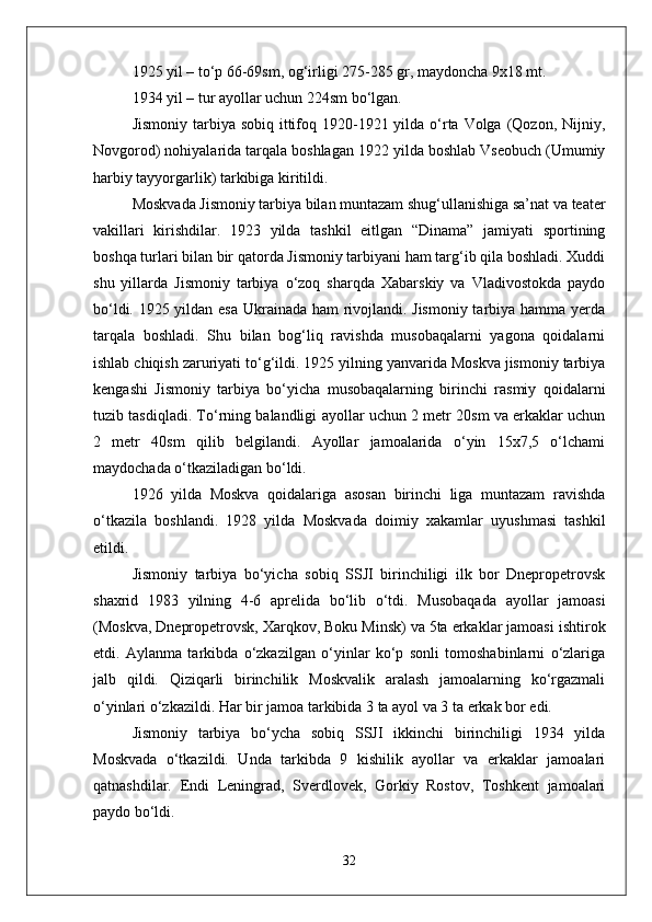 1925 yil – tо‘p 66-69sm, og‘irligi 275-285 gr, maydoncha 9x18 mt.
1934 yil – tur ayollar uchun 224sm bо‘lgan.
Jismoniy  tarbiya sobiq  ittifoq 1920-1921 yilda  о‘rta Volga (Qozon, Nijniy,
Novgorod) nohiyalarida tarqala boshlagan 1922 yilda boshlab Vseobuch (Umumiy
harbiy tayyorgarlik) tarkibiga kiritildi.
Moskvada Jismoniy tarbiya bilan muntazam shug‘ullanishiga sa’nat va teater
vakillari   kirishdilar.   1923   yilda   tashkil   eitlgan   “Dinama”   jamiyati   sportining
boshqa turlari bilan bir qatorda Jismoniy tarbiyani ham targ‘ib qila boshladi. Xuddi
shu   yillarda   Jismoniy   tarbiya   о‘zoq   sharqda   Xabarskiy   va   Vladivostokda   paydo
bо‘ldi. 1925 yildan esa Ukrainada ham rivojlandi. Jismoniy tarbiya hamma yerda
tarqala   boshladi.   Shu   bilan   bog‘liq   ravishda   musobaqalarni   yagona   qoidalarni
ishlab chiqish zaruriyati tо‘g‘ildi. 1925 yilning yanvarida Moskva jismoniy tarbiya
kengashi   Jismoniy   tarbiya   bо‘yicha   musobaqalarning   birinchi   rasmiy   qoidalarni
tuzib tasdiqladi. Tо‘rning balandligi ayollar uchun 2 metr 20sm va erkaklar uchun
2   metr   40sm   qilib   belgilandi.   Ayollar   jamoalarida   о‘yin   15x7,5   о‘lchami
maydochada о‘tkaziladigan bо‘ldi. 
1926   yilda   Moskva   qoidalariga   asosan   birinchi   liga   muntazam   ravishda
о‘tkazila   boshlandi.   1928   yilda   Moskvada   doimiy   xakamlar   uyushmasi   tashkil
etildi.
Jismoniy   tarbiya   bо‘yicha   sobiq   SSJI   birinchiligi   ilk   bor   Dnepropetrovsk
shaxrid   1983   yilning   4-6   aprelida   bо‘lib   о‘tdi.   Musobaqada   ayollar   jamoasi
(Moskva, Dnepropetrovsk, Xarqkov, Boku Minsk) va 5ta erkaklar jamoasi ishtirok
etdi.   Aylanma   tarkibda   о‘zkazilgan   о‘yinlar   kо‘p   sonli   tomoshabinlarni   о‘zlariga
jalb   qildi.   Qiziqarli   birinchilik   Moskvalik   aralash   jamoalarning   kо‘rgazmali
о‘yinlari о‘zkazildi. Har bir jamoa tarkibida 3 ta ayol va 3 ta erkak bor edi. 
Jismoniy   tarbiya   bо‘ycha   sobiq   SSJI   ikkinchi   birinchiligi   1934   yilda
Moskvada   о‘tkazildi.   Unda   tarkibda   9   kishilik   ayollar   va   erkaklar   jamoalari
qatnashdilar.   Endi   Leningrad,   Sverdlovek,   Gorkiy   Rostov,   Toshkent   jamoalari
paydo bо‘ldi. 
32 