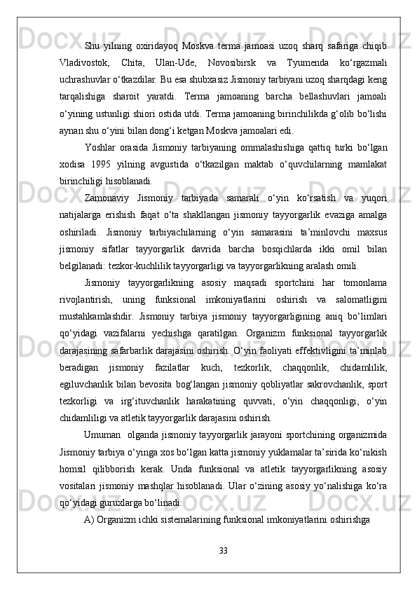 Shu   yilning   oxiridayoq   Moskva   terma   jamoasi   uzoq   sharq   safariga   chiqib
Vladivostok,   Chita,   Ulan-Ude,   Novosibirsk   va   Tyumenda   kо‘rgazmali
uchrashuvlar о‘tkazdilar. Bu esa shubxasiz Jismoniy tarbiyani uzoq sharqdagi keng
tarqalishiga   sharoit   yaratdi.   Terma   jamoaning   barcha   bellashuvlari   jamoali
о‘yining ustunligi shiori ostida utdi. Terma jamoaning birinchilikda g‘olib bо‘lishi
aynan shu о‘yini bilan dong‘i ketgan Moskva jamoalari edi. 
Yoshlar   orasida   Jismoniy   tarbiyaning   ommalashishiga   qattiq   turki   bо‘lgan
xodisa   1995   yilning   avgustida   о‘tkazilgan   maktab   о‘quvchilarning   mamlakat
birinchiligi hisoblanadi. 
Zamonaviy   Jismoniy   tarbiyada   samarali   о‘yin   kо‘rsatish   va   yuqori
natijalarga   erishish   faqat   о‘ta   shakllangan   jismoniy   tayyorgarlik   evaziga   amalga
oshiriladi.   Jismoniy   tarbiyachilarning   о‘yin   samarasini   ta’minlovchi   maxsus
jismoniy   sifatlar   tayyorgarlik   davrida   barcha   bosqichlarda   ikki   omil   bilan
belgilanadi: tezkor-kuchlilik tayyorgarligi va tayyorgarlikning aralash omili.
Jismoniy   tayyorgarlikning   asosiy   maqsadi   sportchini   har   tomonlama
rivojlantirish,   uning   funksional   imkoniyatlarini   oshirish   va   salomatligini
mustahkamlashdir.   Jismoniy   tarbiya   jismoniy   tayyorgarligining   aniq   bо‘limlari
qо‘yidagi   vazifalarni   yechishga   qaratilgan.   Organizm   funksional   tayyorgarlik
darajasining safarbarlik darajasini oshirish. О‘yin faoliyati effektivligini ta’minlab
beradigan   jismoniy   fazilatlar   kuch,   tezkorlik,   chaqqonlik,   chidamlilik,
egiluvchanlik bilan bevosita  bog‘langan jismoniy  qobliyatlar  sakrovchanlik,  sport
tezkorligi   va   irg‘ituvchanlik   harakatining   quvvati,   о‘yin   chaqqonligi,   о‘yin
chidamliligi va atletik tayyorgarlik darajasini oshirish.
Umuman   olganda jismoniy tayyorgarlik jarayoni sportchining organizmida
Jismoniy tarbiya о‘yinga xos bо‘lgan katta jismoniy yuklamalar ta’sirida kо‘nikish
homsil   qilibborish   kerak.   Unda   funksional   va   atletik   tayyorgarlikning   asosiy
vositalari   jismoniy   mashqlar   hisoblanadi.   Ular   о‘zining   asosiy   yо‘nalishiga   kо‘ra
qо‘yidagi guruxlarga bо‘linadi:
A) Organizm ichki sistemalarining funksional imkoniyatlarini oshirishga 
33 