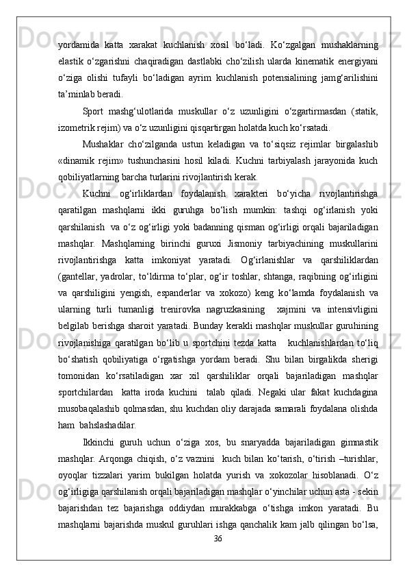 yordamida   katta   xarakat   kuchlanish   xosil   b о‘ ladi.   K о‘ zgalgan   mushaklarning
elastik   о‘ zgarishni   cha q iradigan   dastlabki   ch о‘ zilish   ularda   kinematik   energiyani
о‘ ziga   olishi   tufayli   b о‘ ladigan   ayrim   kuchlanish   potensialining   jam g‘ arilishini
ta’minlab beradi.
Sport   mashg ‘ ulotlarida   muskullar   о‘ z   uzunligini   о‘ zgartirmasdan   (statik,
izometrik rejim) va  о‘ z uzunligini  q is q artirgan  h olatda kuch k о‘ rsatadi.
Mushaklar   ch о‘ zilganda   ustun   keladigan   va   t о‘ si q siz   rejimlar   birgalashib
«dinamik   rejim»   tushunchasini   h osil   kiladi.   Kuchni   tarbiyalash   jarayonida   kuch
q obiliyatlarning barcha turlarini rivojlantirish kerak.
Kuchni   o g‘ irliklardan   foydalanish   xarakteri   b о‘ yicha   rivojlantirishga
q aratilgan   mashqlarni   ikki   guru h ga   b о‘ lish   mumkin:   tashqi   o g‘ irlanish   yoki
q arshilanish   va   о‘ z o g‘ irligi yoki badanning   q isman o g‘ irligi or q ali bajariladigan
mashqlar.   Mashqlarning   birinchi   guruxi   Jismoniy   tarbiyachining   muskullarini
rivojlantirishga   ka t ta   imkoniyat   yaratadi.   O g‘ irlanishlar   va   q arshiliklardan
(gantellar,   yadrolar,   t о‘ ldirma   t о‘ plar,   o g‘ ir   toshlar,   shtanga,   ra q ibning   o g‘ irligini
va   q arshiligini   yengish,   espanderlar   va   xokozo)   keng   k о‘ lamda   fo y dalanish   va
ularning   turli   tumanligi   trenirovka   nagruzkasining     xajmini   va   intensivligini
belgilab berishga sharoit yaratadi. Bunday kerakli mashqlar muskullar guru h ining
rivojlanishiga   q aratilgan   b о‘ lib   u   sportchini   tezda   katta       kuchlanishlardan   t о‘ li q
b о‘ shatish   q obiliyatiga   о‘ rgatishga   yordam   beradi.   Shu   bilan   birgalikda   sherigi
tomonidan   k о‘ rsatiladigan   xar   xil   q arshiliklar   or q ali   bajariladigan   mashqlar
sportchilardan     katta   iroda   kuchini     talab   q iladi.   Negaki   ular   fakat   kuchdagina
musoba q alashib   q olmasdan, shu kuchdan oliy darajada samarali foydalana olishda
h am  ba h slashadilar.
Ikkinchi   guru h   uchun   о‘ ziga   xos,   bu   snaryad d a   bajariladigan   gimnastik
mashqlar.   Ar q onga   chi q ish,   о‘ z   vaznini     kuch   bilan   k о‘ tarish,   о‘ tirish   –turishlar,
oyoqlar   tizzalari   yarim   bukilgan   h olatda   yurish   va   xokozolar   h isoblanadi.   О‘ z
o g‘ irligiga  q arshilanish or q ali bajariladigan mashqlar  о‘ yinchilar uchun asta   - sekin
bajarishdan   tez   bajarishga   oddiydan   murakkabga   о‘ tishga   imkon   yaratadi.   Bu
mashqlarni bajarishda muskul  guru h lari ishga   q anchalik kam jalb   q ilingan b о‘ lsa,
36 