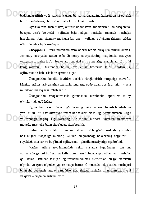 badanning siljish y о‘ li   q anchalik   q is q a b о‘ lsa va badanning kamrok   q ismi o g‘ irlik
b о‘ lib  q arshilansa, ularni shunchalik k о‘ prok takrorlash lozim. 
Oyok va tana kuchini rivojlantirish uchun katta kuchlanish b i lan bos q ichma-
bos q ich   oshib   beruvchi     rejimda   bajariladigan   mashqlar   samarali   mashqlar
h isoblanadi.   Ana   shunday   mashqlardan   biri   –   yelkaga   qо‘ yilgan   shtanga   bildan
о‘ tirib turish – tipik mashqdir.
Cha qq onlik   –   turli   murakkab   xarakatlarni   tez   va   ani q   ijro   etilishi   demak.
Jismoniy   tarbiyada   ushbu   sifat   Jismoniy   tarbiyachining   mayd o nda   muayyan
vaziyatga nisbatan tu g‘ ri, tez va ani q   xarakat   q ilishi zarurligini anglatadi. Bu sifat
keng   mazmunli   tushuncha   b о‘ lib,   о‘ z   ichiga   tezkorlik,   kuch,   chidamlilik,
egiluvchanlik kabi sifatlarni  qa mrab olgan.
Cha qq onlikni   bolalik   davridan   boshlab   rivojlantirish   ma q sadga   muvofi q .
Mazkur   sifatni   tarbiyalashda   mashqlarning   eng   oddiysidan   boshlab,   sekin   –   asta
murakkab mashqlarga  о‘ tish zarur.
Cha qq onlikni   rivojlantirishda   gimnastika,   akrobotika,   sport   va   milliy
о‘ yinlar juda  qо‘ l keladi.
Egiluvchanlik   – bu tana bu g‘ imlarining maksimal amplitudada bukilishi va
yozilishidir.   Bu   sifat   aksariyat   mushaklar   tolalari   elastikligi   (chuziluvchanlikligi)
va   tonusiga   bogli q .   Egiluvchanligini   о‘ stirish,   birinchi   navbatda   muntazam
muvofi q  mashqlar bilan shu g‘ ullanishga bo g‘ lik.      
Egiluvchanlik   sifatini   rivojlantirishga   boshlan g‘ ich   maktab   yoshidan
boshlangani   ma q sadga   muvofi q .   Chunki   bu   yoshdagi   bolalarning   organizmi   –
suyaklari, mushak va bu g‘ inlari egiluvchan – plastik xususiyatiga ega b о‘ ladi.
Mazkur   sifatni   rivojlantirishda   sekin   sur’atda   bajariladigan   xar   xil
y о‘ nalishlarga   oid   b о‘ lgan   va   katta   doirali   amplutudada   ijro   etiladigan   mashqlar
qо‘ l   keladi.   Bundan   tashqari   egiluvchanlikka   xos   elementlari   bulgan   xarakatli
о‘ yinlar   va   sport   о‘ yinlari   yaxshi   natija  beradi.   Gimnastika,   akrobatika  mashqlari
bilan sh о‘ gullanish   h am ayni muddao. Zikr etilgan mashqlar munta z am uzo q   va q t
va  q ayta –  q ayta bajarilishi lozim.
37 