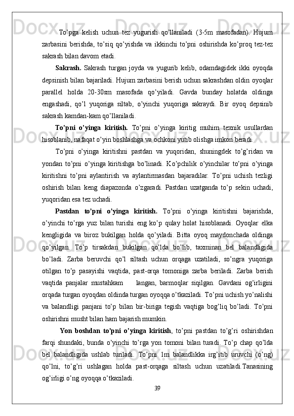   To’pga   kelish   uchun   tez   yugurish   qo’llaniladi   (3-5m   masofadan).   Hujum
zarbasini   berishda,   to’siq   qo’yishda   va   ikkinchi   to’pni   oshirishda   ko’proq   tez-tez
sakrash bilan davom etadi.
Sakrash.   Sakrash   turgan   joyda   va   yugurib   kelib,   odamdagidek   ikki   oyoqda
depsinish bilan bajariladi. Hujum zarbasini berish uchun sakrashdan oldin oyoqlar
parallel   holda   20-30sm   masofada   qo’yiladi.   Gavda   bunday   holatda   oldinga
engashadi,   qo’l   yuqoriga   siltab,   o’yinchi   yuqoriga   sakraydi.   Bir   oyoq   depsinib
sakrash kamdan-kam qo’llaniladi. 
To’pni   o’yinga   kiritish.   To’pni   o’yinga   kiritig   muhim   texnik   usullardan
hisoblanib, nafaqat o’yin boshlashga va ochkoni yutib olishga imkon beradi. 
To’pni   o’yinga   kiritishni   pastdan   va   yuqoridan,   shuningdek   to’g’ridan   va
yondan   to’pni   o’yinga   kiritishga   bo’linadi.   Ko’pchilik   o’yinchilar   to’pni   o’yinga
kiritishni   to’pni   aylantirish   va   aylantirmasdan   bajaradilar.   To’pni   uchish   tezligi
oshirish   bilan   keng   diapazonda   o’zgaradi.   Pastdan   uzatganda   to’p   sekin   uchadi,
yuqoridan esa tez uchadi. 
Pastdan   to’pni   o’yinga   kiritish.   To’pni   o’yinga   kiritishni   bajarishda,
o’yinchi   to’rga   yuz   bilan   turishi   eng   ko’p   qulay   holat   hisoblanadi.   Oyoqlar   elka
kengligida   va   biroz   bukilgan   holda   qo’yiladi.   Bitta   oyoq   maydonchada   oldinga
qo’yilgan.   To’p   tirsakdan   bukilgan   qo’lda   bo’lib,   taxminan   bel   balandligida
bo’ladi.   Zarba   beruvchi   qo’l   siltash   uchun   orqaga   uzatiladi,   so’ngra   yuqoriga
otilgan   to’p   pasayishi   vaqtida,   past-orqa   tomoniga   zarba   beriladi.   Zarba   berish
vaqtida   panjalar   mustahkam         langan,   barmoqlar   siqilgan.   Gavdani   og’irligini
orqada turgan oyoqdan oldinda turgan oyoqqa o’tkaziladi. To’pni uchish yo’nalishi
va   balandligi   panjani   to’p   bilan   bir-biriga   tegish   vaqtiga   bog’liq   bo’ladi.   To’pni
oshirishni musht bilan ham bajarish mumkin.  
Yon   boshdan   to’pni   o’yinga   kiritish ,   to’pni   pastdan   to’g’ri   oshirishdan
farqi   shundaki,   bunda   o’yinchi   to’rga   yon   tomoni   bilan   turadi.   To’p   chap   qo’lda
bel   balandligida   ushlab   turiladi.   To’pni   1m   balandlikka   irg’itib   uruvchi   (o’ng)
qo’lni,   to’g’ri   ushlagan   holda   past-orqaga   siltash   uchun   uzatiladi.Tanasining
og’irligi o’ng oyoqqa o’tkaziladi. 
39 