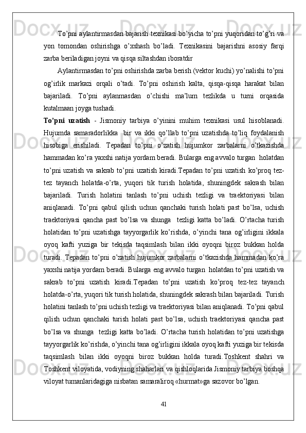 To’pni aylantirmasdan bajarish texnikasi bo’yicha to’pni yuqoridan to’g’ri va
yon   tomondan   oshirishga   o’xshash   bo’ladi.   Texnikasini   bajarishni   asosiy   farqi
zarba beriladigan joyni va qisqa siltashdan iboratdir
Aylantirmasdan to’pni oshirishda zarba berish (vektor kuchi) yo’nalishi to’pni
og’irlik   markazi   orqali   o’tadi.   To’pni   oshirish   kalta,   qisqa-qisqa   harakat   bilan
bajariladi.   To’pni   aylanmasdan   o’chishi   ma’lum   tezlikda   u   turni   orqasida
kutalmaan joyga tushadi.
To’pni   uzatish   -   Jismoniy   tarbiya   o’yinini   muhim   texnikasi   usul   hisoblanadi.
Hujumda   samaradorlikka     bir   va   ikki   qo’llab   to’pni   uzatishda   to’liq   foydalanish
hisobiga   erishiladi.   Tepadan   to’pni   o’zatish   hujumkor   zarbalarni   o’tkazishda
hammadan ko’ra yaxshi natija yordam beradi. Bularga eng avvalo turgan  holatdan
to’pni  uzatish  va sakrab to’pni  uzatish  kiradi.Tepadan to’pni  uzatish   ko’proq tez-
tez   tayanch   holatda-o’rta,   yuqori   tik   turish   holatida,   shuningdek   sakrash   bilan
bajariladi.   Turish   holatini   tanlash   to’pni   uchish   tezligi   va   traektoriyasi   bilan
aniqlanadi.   To’pni   qabul   qilish   uchun   qanchaki   turish   holati   past   bo’lsa,   uchish
traektoriyasi   qancha   past   bo’lsa   va   shunga     tezligi   katta   bo’ladi.   O’rtacha   turish
holatidan   to’pni   uzatishga   tayyorgarlik   ko’rishda,   o’yinchi   tana   og’irligini   ikkala
oyoq   kafti   yuziga   bir   tekisda   taqsimlash   bilan   ikki   oyoqni   biroz   bukkan   holda
turadi.  Tepadan to’pni  o’zatish  hujumkor   zarbalarni  o’tkazishda  hammadan  ko’ra
yaxshi natija yordam beradi. Bularga eng avvalo turgan  holatdan to’pni uzatish va
sakrab   to’pni   uzatish   kiradi.Tepadan   to’pni   uzatish   ko’proq   tez-tez   tayanch
holatda-o’rta, yuqori tik turish holatida, shuningdek sakrash bilan bajariladi. Turish
holatini tanlash to’pni uchish tezligi va traektoriyasi bilan aniqlanadi. To’pni qabul
qilish   uchun   qanchaki   turish   holati   past   bo’lsa,   uchish   traektoriyasi   qancha   past
bo’lsa   va   shunga     tezligi   katta   bo’ladi.   O’rtacha   turish   holatidan   to’pni   uzatishga
tayyorgarlik ko’rishda, o’yinchi tana og’irligini ikkala oyoq kafti yuziga bir tekisda
taqsimlash   bilan   ikki   oyoqni   biroz   bukkan   holda   turadi.Toshkent   shahri   va
Toshkent viloyatida, vodiyning shaharlari va qishloqlarida Jismoniy tarbiya boshqa
viloyat tumanlaridagiga nisbatan samaraliroq «hurmat»ga sazovor bo’lgan. 
41 