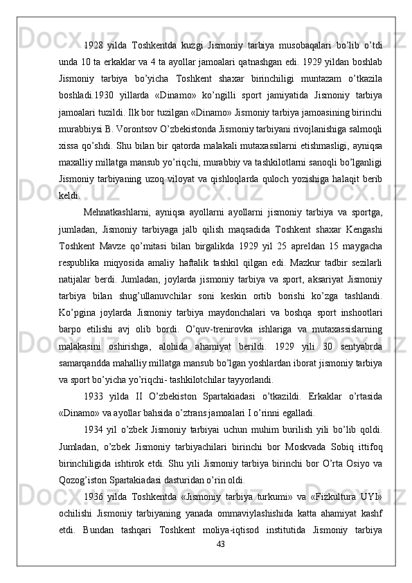 1928   yilda   Toshkentda   kuzgi   Jismoniy   tarbiya   musobaqalari   bo’lib   o’tdi
unda 10 ta erkaklar va 4 ta ayollar jamoalari qatnashgan edi. 1929 yildan boshlab
Jismoniy   tarbiya   bo’yicha   Toshkent   shaxar   birinchiligi   muntazam   o’tkazila
boshladi.1930   yillarda   «Dinamo»   ko’ngilli   sport   jamiyatida   Jismoniy   tarbiya
jamoalari tuzildi. Ilk bor tuzilgan «Dinamo» Jismoniy tarbiya jamoasining birinchi
murabbiysi B. Vorontsov O’zbekistonda Jismoniy tarbiyani rivojlanishiga salmoqli
xissa qo’shdi. Shu bilan bir  qatorda malakali  mutaxassilarni  etishmasligi, ayniqsa
maxalliy millatga mansub yo’riqchi, murabbiy va tashkilotlarni sanoqli bo’lganligi
Jismoniy   tarbiyaning   uzoq   viloyat   va   qishloqlarda   quloch   yozishiga   halaqit   berib
keldi.
Mehnatkashlarni,   ayniqsa   ayollarni   ayollarni   jismoniy   tarbiya   va   sportga,
jumladan,   Jismoniy   tarbiyaga   jalb   qilish   maqsadida   Toshkent   shaxar   Kengashi
Toshkent   Mavze   qo’mitasi   bilan   birgalikda   1929   yil   25   apreldan   15   maygacha
respublika   miqyosida   amaliy   haftalik   tashkil   qilgan   edi.   Mazkur   tadbir   sezilarli
natijalar   berdi.   Jumladan,   joylarda   jismoniy   tarbiya   va   sport,   aksariyat   Jismoniy
tarbiya   bilan   shug’ullanuvchilar   soni   keskin   ortib   borishi   ko’zga   tashlandi.
Ko’pgina   joylarda   Jismoniy   tarbiya   maydonchalari   va   boshqa   sport   inshootlari
barpo   etilishi   avj   olib   bordi.   O’quv-trenirovka   ishlariga   va   mutaxassislarning
malakasini   oshirishga,   alohida   ahamiyat   berildi.   1929   yili   30   sentyabrda
samarqandda mahalliy millatga mansub bo’lgan yoshlardan iborat jismoniy tarbiya
va sport bo’yicha yo’riqchi- tashkilotchilar tayyorlandi.
1933   yilda   II   O’zbekiston   Spartakiadasi   o’tkazildi.   Erkaklar   o’rtasida
«Dinamo» va ayollar bahsida o’ztrans jamoalari I o’rinni egalladi.
1934   yil   o’zbek   Jismoniy   tarbiyai   uchun   muhim   burilish   yili   bo’lib   qoldi.
Jumladan,   o’zbek   Jismoniy   tarbiyachilari   birinchi   bor   Moskvada   Sobiq   ittifoq
birinchiligida   ishtirok   etdi.   Shu   yili   Jismoniy   tarbiya   birinchi   bor   O’rta   Osiyo   va
Qozog’iston Spartakiadasi dasturidan o’rin oldi. 
1936   yilda   Toshkentda   «Jismoniy   tarbiya   turkumi»   va   «Fizkultura   UYI»
ochilishi   Jismoniy   tarbiyaning   yanada   ommaviylashishida   katta   ahamiyat   kashf
etdi.   Bundan   tashqari   Toshkent   moliya-iqtisod   institutida   Jismoniy   tarbiya
43 