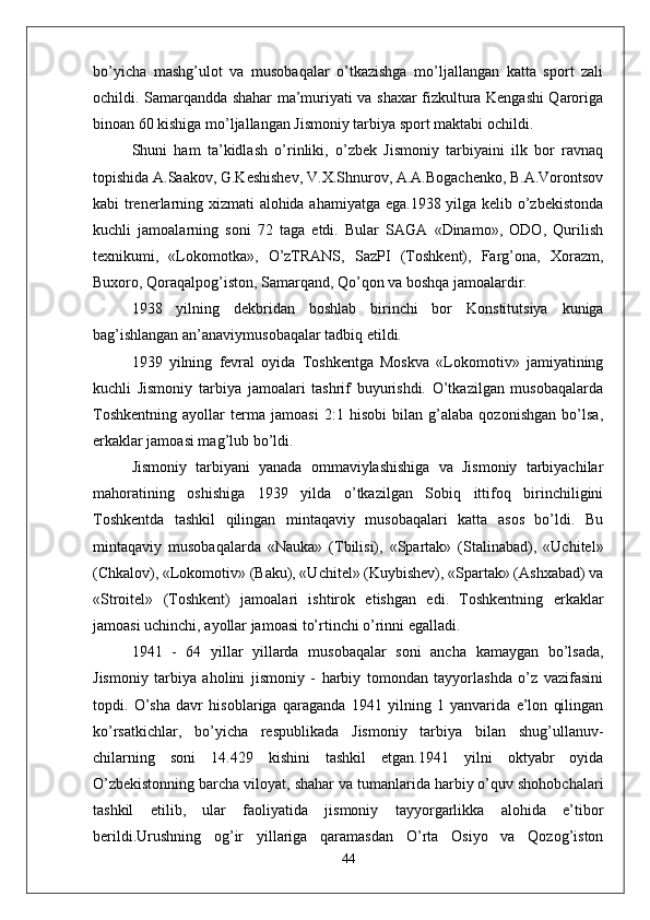 bo’yicha   mashg’ulot   va   musobaqalar   o’tkazishga   mo’ljallangan   katta   sport   zali
ochildi. Samarqandda shahar ma’muriyati va shaxar fizkultura Kengashi Qaroriga
binoan 60 kishiga mo’ljallangan Jismoniy tarbiya sport maktabi ochildi.
Shuni   ham   ta’kidlash   o’rinliki,   o’zbek   Jismoniy   tarbiyaini   ilk   bor   ravnaq
topishida A.Saakov, G.Keshishev, V.X.Shnurov, A.A.Bogachenko, B.A.Vorontsov
kabi trenerlarning xizmati alohida ahamiyatga ega.1938 yilga kelib o’zbekistonda
kuchli   jamoalarning   soni   72   taga   etdi.   Bular   SAGA   «Dinamo»,   ODO,   Qurilish
texnikumi,   «Lokomotka»,   O’zTRANS,   SazPI   (Toshkent),   Farg’ona,   Xorazm,
Buxoro, Qoraqalpog’iston, Samarqand, Qo’qon va boshqa jamoalardir.
1938   yilning   dekbridan   boshlab   birinchi   bor   Konstitutsiya   kuniga
bag’ishlangan an’anaviymusobaqalar tadbiq etildi.
1939   yilning   fevral   oyida   Toshkentga   Moskva   «Lokomotiv»   jamiyatining
kuchli   Jismoniy   tarbiya   jamoalari   tashrif   buyurishdi.   O’tkazilgan   musobaqalarda
Toshkentning   ayollar   terma   jamoasi   2:1   hisobi   bilan   g’alaba   qozonishgan   bo’lsa,
erkaklar jamoasi mag’lub bo’ldi.
Jismoniy   tarbiyani   yanada   ommaviylashishiga   va   Jismoniy   tarbiyachilar
mahoratining   oshishiga   1939   yilda   o’tkazilgan   Sobiq   ittifoq   birinchiligini
Toshkentda   tashkil   qilingan   mintaqaviy   musobaqalari   katta   asos   bo’ldi.   Bu
mintaqaviy   musobaqalarda   «Nauka»   (Tbilisi),   «Spartak»   (Stalinabad),   «Uchitel»
(Chkalov), «Lokomotiv» (Baku), «Uchitel» (Kuybishev), «Spartak» (Ashxabad) va
«Stroitel»   (Toshkent)   jamoalari   ishtirok   etishgan   edi.   Toshkentning   erkaklar
jamoasi uchinchi, ayollar jamoasi to’rtinchi o’rinni egalladi.
1941   -   64   yillar   yillarda   musobaqalar   soni   ancha   kamaygan   bo’lsada,
Jismoniy   tarbiya   aholini   jismoniy   -   harbiy   tomondan   tayyorlashda   o’z   vazifasini
topdi.   O’sha   davr   hisoblariga   qaraganda   1941   yilning   1   yanvarida   e’lon   qilingan
ko’rsatkichlar,   bo’yicha   respublikada   Jismoniy   tarbiya   bilan   shug’ullanuv-
chilarning   soni   14.429   kishini   tashkil   etgan.1941   yilni   oktyabr   oyida
O’zbekistonning barcha viloyat, shahar va tumanlarida harbiy o’quv shohobchalari
tashkil   etilib,   ular   faoliyatida   jismoniy   tayyorgarlikka   alohida   e’tibor
berildi.Urushning   og’ir   yillariga   qaramasdan   O’rta   Osiyo   va   Qozog’iston
44