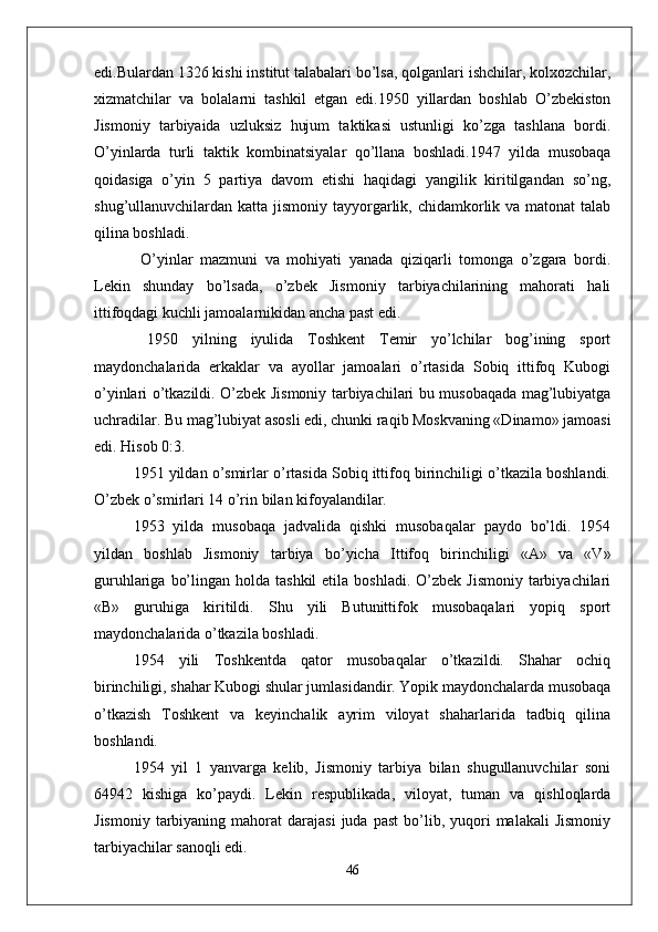 edi.Bulardan 1326 kishi institut talabalari bo’lsa, qolganlari ishchilar, kolxozchilar,
xizmatchilar   va   bolalarni   tashkil   etgan   edi.1950   yillardan   boshlab   O’zbekiston
Jismoniy   tarbiyaida   uzluksiz   hujum   taktikasi   ustunligi   ko’zga   tashlana   bordi.
O’yinlarda   turli   taktik   kombinatsiyalar   qo’llana   boshladi.1947   yilda   musobaqa
qoidasiga   o’yin   5   partiya   davom   etishi   haqidagi   yangilik   kiritilgandan   so’ng,
shug’ullanuvchilardan katta jismoniy tayyorgarlik, chidamkorlik va matonat  talab
qilina boshladi.
  O’yinlar   mazmuni   va   mohiyati   yanada   qiziqarli   tomonga   o’zgara   bordi.
Lekin   shunday   bo’lsada,   o’zbek   Jismoniy   tarbiyachilarining   mahorati   hali
ittifoqdagi kuchli jamoalarnikidan ancha past edi.
  1950   yilning   iyulida   Toshkent   Temir   yo’lchilar   bog’ining   sport
maydonchalarida   erkaklar   va   ayollar   jamoalari   o’rtasida   Sobiq   ittifoq   Kubogi
o’yinlari o’tkazildi. O’zbek Jismoniy tarbiyachilari bu musobaqada mag’lubiyatga
uchradilar. Bu mag’lubiyat asosli edi, chunki raqib Moskvaning «Dinamo» jamoasi
edi. Hisob 0:3.
1951 yildan o’smirlar o’rtasida Sobiq ittifoq birinchiligi o’tkazila boshlandi.
O’zbek o’smirlari 14 o’rin bilan kifoyalandilar.
1953   yilda   musobaqa   jadvalida   qishki   musobaqalar   paydo   bo’ldi.   1954
yildan   boshlab   Jismoniy   tarbiya   bo’yicha   Ittifoq   birinchiligi   «A»   va   «V»
guruhlariga  bo’lingan  holda tashkil  etila  boshladi.  O’zbek  Jismoniy   tarbiyachilari
«B»   guruhiga   kiritildi.   Shu   yili   Butunittifok   musobaqalari   yopiq   sport
maydonchalarida o’tkazila boshladi.
1954   yili   Toshkentda   qator   musobaqalar   o’tkazildi.   Shahar   ochiq
birinchiligi, shahar Kubogi shular jumlasidandir. Yopik maydonchalarda musobaqa
o’tkazish   Toshkent   va   keyinchalik   ayrim   viloyat   shaharlarida   tadbiq   qilina
boshlandi.
1954   yil   1   yanvarga   kelib,   Jismoniy   tarbiya   bilan   shugullanuvchilar   soni
64942   kishiga   ko’paydi.   Lekin   respublikada,   viloyat,   tuman   va   qishloqlarda
Jismoniy   tarbiyaning  mahorat   darajasi  juda  past  bo’lib,  yuqori   malakali  Jismoniy
tarbiyachilar sanoqli edi.
46 
