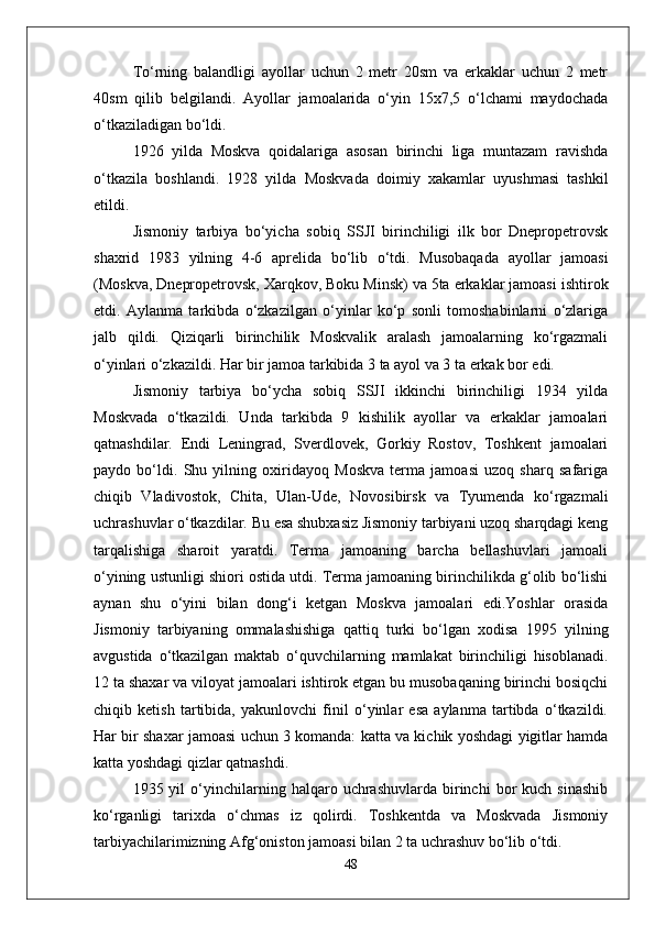 Tо‘rning   balandligi   ayollar   uchun   2   metr   20sm   va   erkaklar   uchun   2   metr
40sm   qilib   belgilandi.   Ayollar   jamoalarida   о‘yin   15x7,5   о‘lchami   maydochada
о‘tkaziladigan bо‘ldi. 
1926   yilda   Moskva   qoidalariga   asosan   birinchi   liga   muntazam   ravishda
о‘tkazila   boshlandi.   1928   yilda   Moskvada   doimiy   xakamlar   uyushmasi   tashkil
etildi.
Jismoniy   tarbiya   bо‘yicha   sobiq   SSJI   birinchiligi   ilk   bor   Dnepropetrovsk
shaxrid   1983   yilning   4-6   aprelida   bо‘lib   о‘tdi.   Musobaqada   ayollar   jamoasi
(Moskva, Dnepropetrovsk, Xarqkov, Boku Minsk) va 5ta erkaklar jamoasi ishtirok
etdi.   Aylanma   tarkibda   о‘zkazilgan   о‘yinlar   kо‘p   sonli   tomoshabinlarni   о‘zlariga
jalb   qildi.   Qiziqarli   birinchilik   Moskvalik   aralash   jamoalarning   kо‘rgazmali
о‘yinlari о‘zkazildi. Har bir jamoa tarkibida 3 ta ayol va 3 ta erkak bor edi. 
Jismoniy   tarbiya   bо‘ycha   sobiq   SSJI   ikkinchi   birinchiligi   1934   yilda
Moskvada   о‘tkazildi.   Unda   tarkibda   9   kishilik   ayollar   va   erkaklar   jamoalari
qatnashdilar.   Endi   Leningrad,   Sverdlovek,   Gorkiy   Rostov,   Toshkent   jamoalari
paydo   bо‘ldi.   Shu   yilning   oxiridayoq   Moskva   terma   jamoasi   uzoq   sharq   safariga
chiqib   Vladivostok,   Chita,   Ulan-Ude,   Novosibirsk   va   Tyumenda   kо‘rgazmali
uchrashuvlar о‘tkazdilar. Bu esa shubxasiz Jismoniy tarbiyani uzoq sharqdagi keng
tarqalishiga   sharoit   yaratdi.   Terma   jamoaning   barcha   bellashuvlari   jamoali
о‘yining ustunligi shiori ostida utdi. Terma jamoaning birinchilikda g‘olib bо‘lishi
aynan   shu   о‘yini   bilan   dong‘i   ketgan   Moskva   jamoalari   edi.Yoshlar   orasida
Jismoniy   tarbiyaning   ommalashishiga   qattiq   turki   bо‘lgan   xodisa   1995   yilning
avgustida   о‘tkazilgan   maktab   о‘quvchilarning   mamlakat   birinchiligi   hisoblanadi.
12 ta shaxar va viloyat jamoalari ishtirok etgan bu musobaqaning birinchi bosiqchi
chiqib   ketish   tartibida,   yakunlovchi   finil   о‘yinlar   esa   aylanma   tartibda   о‘tkazildi.
Har bir shaxar jamoasi uchun 3 komanda: katta va kichik yoshdagi yigitlar hamda
katta yoshdagi qizlar qatnashdi. 
1935  yil   о‘yinchilarning  halqaro   uchrashuvlarda   birinchi   bor   kuch   sinashib
kо‘rganligi   tarixda   о‘chmas   iz   qolirdi.   Toshkentda   va   Moskvada   Jismoniy
tarbiyachilarimizning Afg‘oniston jamoasi bilan 2 ta uchrashuv bо‘lib о‘tdi. 
48 