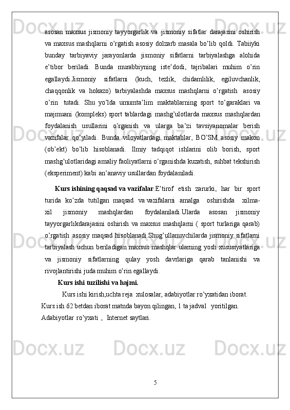 asosan   maxsus   jismoniy   tayyorgarlik   va   jismoniy   sifatlar   darajasini   oshirish
va  maxsus   mashqlarni   o’rgatish   asosiy   dolzarb   masala   bo’lib  qoldi.  Tabiiyki
bunday   tarbiyaviy   jarayonlarda   jismoniy   sifatlarni   tarbiyalashga   alohida
e’tibor   beriladi.   Bunda   murabbiyning   iste’dodi,   tajribalari   muhim   o’rin
egallaydi.Jismoniy   sifatlarni   (kuch,   tezlik,   chidamlilik,   egiluvchanlik,
chaqqonlik   va   hokazo)   tarbiyalashda   maxsus   mashqlarni   o’rgatish   asosiy
o’rin   tutadi.   Shu   yo’lda   umumta’lim   maktablarning   sport   to’garaklari   va
majmuani   (kompleks) sport tablardagi   mashg’ulotlarda maxsus   mashqlardan
foydalanish   usullarini   o’rganish   va   ularga   ba’zi   tavsiyanomalar   berish
vazifalar   qo’yiladi.   Bunda   viloyatlardagi   maktablar,   BO’SM   asosiy   makon
(ob’ekt)   bo’lib   hisoblanadi.   Ilmiy   tadqiqot   ishlarini   olib   borish,   sport
mashg’ulotlaridagi amaliy faoliyatlarni o’rganishda kuzatish, suhbat tekshirish
(eksperiment) kabi   an’anaviy usullardan foydalaniladi. 
      Kurs ishining qaqsad va vazifalar .E’tirof  etish	  zarurki,	  har	  bir	  sport
turida	
  ko’zda	  tutilgan   maqsad	  va  vazifalarni amalga	  oshirishda	  xilma-
xil	
  jismoniy	  mashqlardan	  foydalaniladi. Ularda   asosan   jismoniy
tayyorgarlikdarajasini   oshirish   va   maxsus   mashqlarni   (   sport   turlariga   qarab)
o’rgatish   asosiy  maqsad  hisoblanadi.Shug’ullanuvchilarda  jismoniy  sifatlarni
tarbiyalash uchun beriladigan maxsus mashqlar   ularning yosh   xususiyatlariga
va   jismoniy   sifatlarning   qulay   yosh   davrlariga   qarab   tanlanishi   va
rivojlantirishi juda muhim o’rin egallaydi. 
Kurs ishi   tuzilishi   va  hajmi.
Kurs ishi kirish,uchta reja  xulosalar, adabiyotlar ro’yxatidan iborat. 
Kurs ish 62 betdan iborat matnda bayon qilingan, 1 ta jadval    yoritilgan.  
Adabiyotlar   ro’yxati   ,     Internet  saytlari.
5 