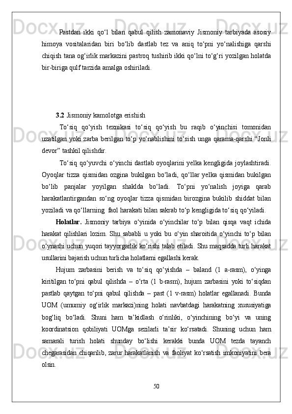 Pastdan   ikki   qо‘l   bilan   qabul   qilish   zamonaviy   Jismoniy   tarbiyada   asosiy
himoya   vositalaridan   biri   bо‘lib   dastlab   tez   va   aniq   tо‘pni   yо‘nalishiga   qarshi
chiqish tana og‘irlik markazini pastroq tushirib ikki qо‘lni tо‘g‘ri yozilgan holatda
bir-biriga qulf tarzida amalga oshiriladi. 
3.2 Jismoniy kamolotga erishish  
Tо‘siq   qо‘yish   texnikasi   tо‘siq   qо‘yish   bu   raqib   о‘yinchisi   tomonidan
uzatilgan yoki zarba berilgan tо‘p yо‘nablishini tо‘sish unga qarama-qarshi “Jonli
devor” tashkil qilishdir. 
Tо‘siq qо‘yuvchi о‘yinchi dastlab oyoqlarini yelka kengligida joylashtiradi.
Oyoqlar   tizza   qismidan   ozgina   bukilgan   bо‘ladi,   qо‘llar   yelka   qismidan   bukilgan
bо‘lib   panjalar   yoyilgan   shaklda   bо‘ladi.   Tо‘pni   yо‘nalish   joyiga   qarab
harakatlantirgandan   sо‘ng   oyoqlar   tizza   qismidan   birozgina   bukilib   shiddat   bilan
yoziladi va qо‘llarning  faol harakati bilan sakrab tо‘p kengligida tо‘siq qо‘yiladi. 
Holatlar .   Jismoniy   tarbiya   о‘yinida   о‘yinchilar   tо‘p   bilan   qisqa   vaqt   ichida
harakat   qilishlari   lozim.   Shu   sababli   u   yoki   bu   о‘yin   sharoitida   о‘yinchi   tо‘p   bilan
о‘ynashi uchun yuqori tayyorgarlik kо‘rishi talab etiladi. Shu maqsadda turli harakat
usullarini bajarish uchun turlicha holatlarni egallashi kerak.
Hujum   zarbasini   berish   va   tо‘siq   qо‘yishda   –   baland   (1   a-rasm),   о‘yinga
kiritilgan   tо‘pni   qabul   qilishda   –   о‘rta   (1   b-rasm),   hujum   zarbasini   yoki   tо‘siqdan
pastlab   qaytgan   tо‘pni   qabul   qilishda   –   past   (1   v-rasm)   holatlar   egallanadi.   Bunda
UOM   (umumiy   og‘irlik   markazi)ning   holati   navbatdagi   harakatning   xususiyatiga
bog‘liq   bо‘ladi.   Shuni   ham   ta’kidlash   о‘rinliki,   о‘yinchining   bо‘yi   va   uning
koordinatsion   qobiliyati   UOMga   sezilarli   ta’sir   kо‘rsatadi.   Shuning   uchun   ham
samarali   turish   holati   shunday   bо‘lishi   kerakki   bunda   UOM   tezda   tayanch
chegarasidan   chiqarilib,   zarur   harakatlanish   va   faoliyat   kо‘rsatish   imkoniyatini   bera
olsin. 
50 