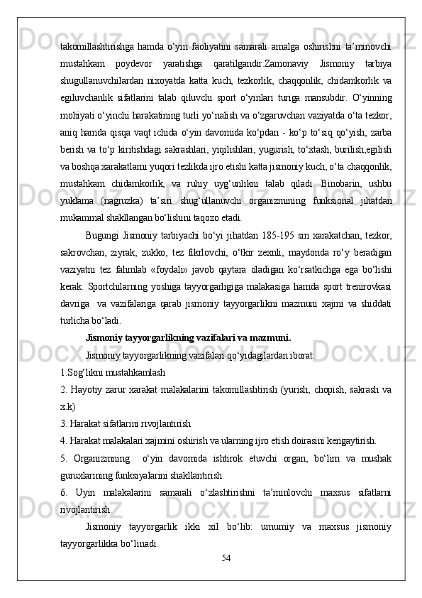 takomillashtirishga   hamda   о‘yin   faoliyatini   samarali   amalga   oshirishni   ta’minovchi
mustahkam   poydevor   yaratishga   qaratilgandir.Zamonaviy   Jismoniy   tarbiya
shugullanuvchilardan   nixoyatda   katta   kuch,   tezkorlik,   chaqqonlik,   chidamkorlik   va
egiluvchanlik   sifatlarini   talab   qiluvchi   sport   о‘yinlari   turiga   mansubdir.   О‘yinning
mohiyati о‘yinchi harakatining turli yо‘nalish va о‘zgaruvchan vaziyatda о‘ta tezkor,
aniq  hamda   qisqa   vaqt   ichida  о‘yin  davomida   kо‘pdan  -   kо‘p   tо‘siq   qо‘yish,   zarba
berish va tо‘p kiritishdagi sakrashlari, yiqilishlari, yugurish, tо‘xtash, burilish,egilish
va boshqa xarakatlarni yuqori tezlikda ijro etishi katta jismoniy kuch, о‘ta chaqqonlik,
mustahkam   chidamkorlik,   va   ruhiy   uyg‘unlikni   talab   qiladi.   Binobarin,   ushbu
yuklama   (nagruzka)   ta’siri   shug‘ullanuvchi   organizmining   funksional   jihatdan
mukammal shakllangan bо‘lishini taqozo etadi.
  Bugungi   Jismoniy   tarbiyachi   bо‘yi   jihatdan   185-195   sm   xarakatchan,   tezkor,
sakrovchan,   ziyrak,   zukko,   tez   fikrlovchi,   о‘tkir   zexnli,   maydonda   rо‘y   beradigan
vaziyatni   tez   fahmlab   «foydali»   javob   qaytara   oladigan   kо‘rsatkichga   ega   bо‘lishi
kerak.  Sportchilarning  yoshiga  tayyorgarligiga   malakasiga   hamda  sport   trenirovkasi
davriga     va   vazifalariga   qarab   jismoniy   tayyorgarlikni   mazmuni   xajmi   va   shiddati
turlicha bо‘ladi.
Jismoniy tayyorgarlikning vazifalari va mazmuni.
Jismoniy tayyorgarlikning vazifalari qо‘yidagilardan iborat:
1.Sog‘likni mustahkamlash
2.  Hayotiy   zarur   xarakat   malakalarini   takomillashtirish   (yurish,   chopish,   sakrash   va
x.k)
3. Harakat sifatlarini rivojlantirish 
4. Harakat malakalari xajmini oshirish va ularning ijro etish doirasini kengaytirish. 
5.   Organizmning     о‘yin   davomida   ishtirok   etuvchi   organ,   bо‘lim   va   mushak
guruxlarining funksiyalarini shakllantirish.
6.   Uyin   malakalarini   samarali   о‘zlashtirishni   ta’minlovchi   maxsus   sifatlarni
rivojlantirish. 
Jismoniy   tayyorgarlik   ikki   xil   bо‘lib:   umumiy   va   maxsus   jismoniy
tayyorgarlikka bо‘linadi.
54 
