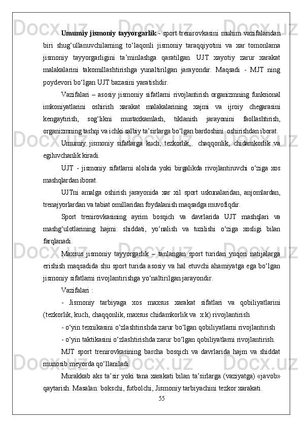 Umumiy jismoniy tayyorgarlik -   sport trenirovkasini muhim vazifalaridan
biri   shug‘ullanuvchilarning   tо‘laqonli   jismoniy   taraqqiyotini   va   xar   tomonlama
jismoniy   tayyorgarligini   ta’minlashga   qaratilgan.   UJT   xayotiy   zarur   xarakat
malakalarini   takomillashtirishga   yunaltirilgan   jarayondir.   Maqsadi   -   MJT   ning
poydevori bо‘lgan UJT bazasini yaratishdir.
Vazifalari  – asosiy  jismoniy sifatlarni   rivojlantirish organizmning funksional
imkoniyatlarini   oshirish   xarakat   malakalarining   xajmi   va   ijroiy   chegarasini
kengaytirish,   sog‘likni   mustaxkamlash,   tiklanish   jarayonini   faollashtirish,
organizmning tashqi va ichki salbiy ta’sirlarga bо‘lgan bardoshini  oshirishdan iborat.
Umumiy   jismoniy   sifatlarga   kuch,   tezkorlik,     chaqqonlik,   chidamkorlik   va
egiluvchanlik kiradi.
UJT   -   jismoniy   sifatlarni   alohida   yoki   birgalikda   rivojlantiruvchi   о‘ziga   xos
mashqlardan iborat.
UJTni   amalga   oshirish   jarayonida   xar   xil   sport   uskunalaridan,   anjomlardan,
trenajyorlardan va tabiat omillaridan foydalanish maqsadga muvofiqdir.
Sport   trenirovkasining   ayrim   bosqich   va   davrlarida   UJT   mashqlari   va
mashg‘ulotlarining   hajmi:   shiddati,   yо‘nalish   va   tuzilishi   о‘ziga   xosligi   bilan
farqlanadi.
Maxsus   jismoniy   tayyorgarlik   –   tanlangan   sport   turidan   yuqori   natijalarga
erishish maqsadida shu sport turida asosiy va hal etuvchi ahamiyatga ega bо‘lgan
jismoniy sifatlarni rivojlantirishga yо‘naltirilgan jarayondir.
Vazifalari : 
-   Jismoniy   tarbiyaga   xos   maxsus   xarakat   sifatlari   va   qobiliyatlarini
(tezkorlik, kuch, chaqqonlik, maxsus chidamkorlik va  x.k) rivojlantirish
- о‘yin texnikasini о‘zlashtirishda zarur bо‘lgan qobiliyatlarni rivojlantirish 
- о‘yin taktikasini о‘zlashtirishda zarur bо‘lgan qobiliyatlarni rivojlantirish.
MJT   sport   trenirovkasining   barcha   bosqich   va   davrlarida   hajm   va   shiddat
munosib meyorda qо‘llaniladi.
Murakkab aks ta’sir yoki tana xarakati bilan ta’sirlarga (vaziyatga) «javob»
q aytarish. Masalan: bokschi, futbolchi, Jismoniy tarbiyachini tezkor xarakati.
55 