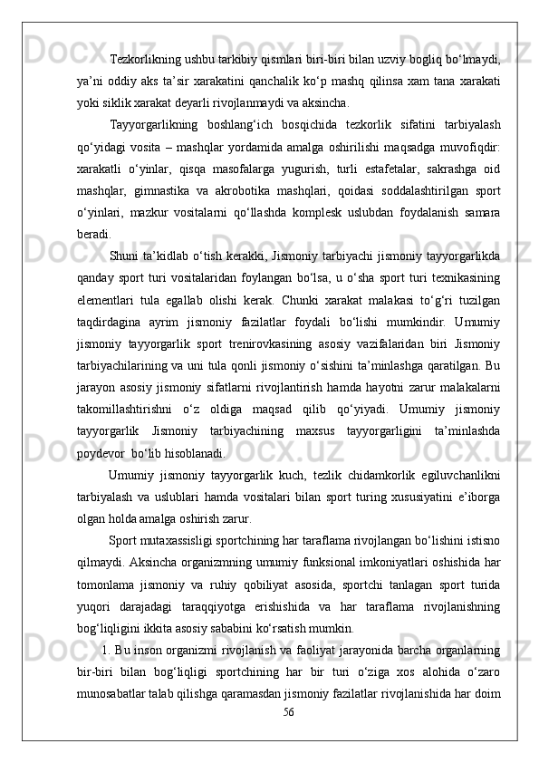 Tezkorlikning ushbu tarkibiy  q ismlari biri-biri bilan uzviy bogli q  b о‘ lmaydi,
ya’ni   oddiy   aks   ta’sir   xarakatini   q anchalik   k о‘ p   mashq   q ilinsa   xam   tana   xarakati
yoki siklik xarakat deyarli rivojlanmaydi va aksincha. 
Tayyorgarlikning   boshlan g‘ ich   bos q ichida   tezkorlik   sifatini   tarbiyalash
qо‘ yidagi   vosita   –   mashqlar   yordamida   amalga   oshirilishi   ma q sadga   muvofi q dir:
xarakatli   о‘ yinlar,   q is q a   masofalarga   yugurish,   turli   estafetalar,   sakrashga   oid
mashqlar,   gimnastika   va   akrobo t ika   mashqlari,   q oidasi   soddalashtirilgan   sport
о‘ yinlari,   m azkur   vositalarni   qо‘ llashda   komplesk   uslubdan   foydalanish   samara
beradi.
Shuni   ta’kidlab  о‘tish   kerakki,   Jismoniy   tarbiyachi   jismoniy   tayyorgarlikda
qanday   sport   turi   vositalaridan   foylangan   bо‘lsa,   u   о‘sha   sport   turi   texnikasining
elementlari   tula   egallab   olishi   kerak.   Chunki   xarakat   malakasi   tо‘g‘ri   tuzilgan
taqdirdagina   ayrim   jismoniy   fazilatlar   foydali   bо‘lishi   mumkindir.   Umumiy
jismoniy   tayyorgarlik   sport   trenirovkasining   asosiy   vazifalaridan   biri   Jismoniy
tarbiyachilarining va uni tula qonli jismoniy о‘sishini ta’minlashga qaratilgan. Bu
jarayon   asosiy   jismoniy   sifatlarni   rivojlantirish   hamda   hayotni   zarur   malakalarni
takomillashtirishni   о‘z   oldiga   maqsad   qilib   qо‘yiyadi.   Umumiy   jismoniy
tayyorgarlik   Jismoniy   tarbiyachining   maxsus   tayyorgarligini   ta’minlashda
poydevor  bо‘lib hisoblanadi. 
Umumiy   jismoniy   tayyorgarlik   kuch,   tezlik   chidamkorlik   egiluvchanlikni
tarbiyalash   va   uslublari   hamda   vositalari   bilan   sport   turing   xususiyatini   e’iborga
olgan holda amalga oshirish zarur. 
Sport mutaxassisligi sportchining har taraflama rivojlangan bо‘lishini istisno
qilmaydi. Aksincha organizmning umumiy funksional imkoniyatlari oshishida har
tomonlama   jismoniy   va   ruhiy   qobiliyat   asosida,   sportchi   tanlagan   sport   turida
yuqori   darajadagi   taraqqiyotga   erishishida   va   har   taraflama   rivojlanishning
bog‘liqligini ikkita asosiy sababini kо‘rsatish mumkin.
1. Bu inson organizmi rivojlanish va faoliyat jarayonida barcha organlarning
bir-biri   bilan   bog‘liqligi   sportchining   har   bir   turi   о‘ziga   xos   alohida   о‘zaro
munosabatlar talab qilishga qaramasdan jismoniy fazilatlar rivojlanishida har doim
56 
