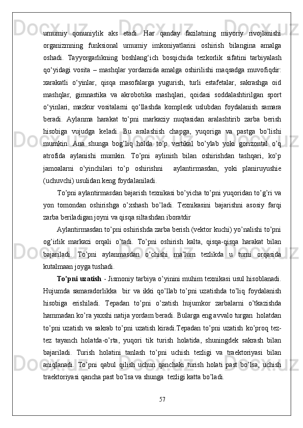 umumiy   qonuniylik   aks   etadi.   Har   qanday   fazilatning   miyoriy   rivojlanishi
organizmning   funksional   umumiy   imkoniyatlarini   oshirish   bilangina   amalga
oshadi.   Tayyorgarlikning   boshlan g‘ ich   bos q ichida   tezkorlik   sifatini   tarbiyalash
qо‘ yidagi   vosita   –   mashqlar   yordamida   amalga   oshirilishi   ma q sadga   muvofi q dir:
xarakatli   о‘ yinlar,   q is q a   masofalarga   yugurish,   turli   estafetalar,   sakrashga   oid
mashqlar,   gimnastika   va   akrobo t ika   mashqlari,   q oidasi   soddalashtirilgan   sport
о‘ yinlari,   m azkur   vositalarni   qо‘ llashda   komplesk   uslubdan   foydalanish   samara
beradi.   Aylanma   harakat   to’pni   markaziy   nuqtasidan   aralashtirib   zarba   berish
hisobiga   vujudga   keladi.   Bu   aralashish   chapga,   yuqoriga   va   pastga   bo’lishi
mumkin.   Ana   shunga   bog’liq   holda   to’p   vertikal   bo’ylab   yoki   gorizontal   o’q
atrofida   aylanishi   mumkin.   To’pni   aylinish   bilan   oshirishdan   tashqari,   ko’p
jamoalarni   o’yinchilari   to’p   oshirishni     aylantirmasdan,   yoki   planiruyushie
(uchuvchi) usulidan keng foydalaniladi. 
To’pni aylantirmasdan bajarish texnikasi bo’yicha to’pni yuqoridan to’g’ri va
yon   tomondan   oshirishga   o’xshash   bo’ladi.   Texnikasini   bajarishni   asosiy   farqi
zarba beriladigan joyni va qisqa siltashdan iboratdir
Aylantirmasdan to’pni oshirishda zarba berish (vektor kuchi) yo’nalishi to’pni
og’irlik   markazi   orqali   o’tadi.   To’pni   oshirish   kalta,   qisqa-qisqa   harakat   bilan
bajariladi.   To’pni   aylanmasdan   o’chishi   ma’lum   tezlikda   u   turni   orqasida
kutalmaan joyga tushadi.
To’pni uzatish  - Jismoniy tarbiya o’yinini muhim texnikasi usul hisoblanadi.
Hujumda   samaradorlikka     bir   va   ikki   qo’llab   to’pni   uzatishda   to’liq   foydalanish
hisobiga   erishiladi.   Tepadan   to’pni   o’zatish   hujumkor   zarbalarni   o’tkazishda
hammadan ko’ra yaxshi natija yordam beradi. Bularga eng avvalo turgan  holatdan
to’pni  uzatish  va sakrab to’pni  uzatish  kiradi.Tepadan to’pni  uzatish   ko’proq tez-
tez   tayanch   holatda-o’rta,   yuqori   tik   turish   holatida,   shuningdek   sakrash   bilan
bajariladi.   Turish   holatini   tanlash   to’pni   uchish   tezligi   va   traektoriyasi   bilan
aniqlanadi.   To’pni   qabul   qilish   uchun   qanchaki   turish   holati   past   bo’lsa,   uchish
traektoriyasi qancha past bo’lsa va shunga  tezligi katta bo’ladi. 
57 