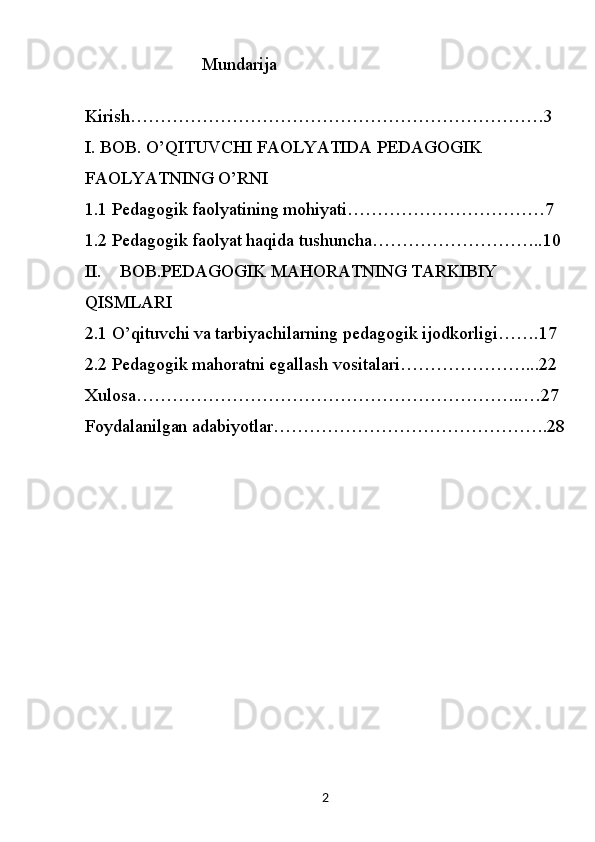 2                           Mundarija
Kirish…………………………………………………………… 3
I. BOB. O’QITUVCHI FAOLYATIDA PEDAGOGIK 
FAOLYATNING O’RNI
1.1  Pedagogik faolyatining mohiyati……………………………7
1.2  Pedagogik faolyat haqida tushuncha………………………..10
II. BOB.PEDAGOGIK MAHORATNING TARKIBIY 
QISMLARI
2.1 O’qituvchi va tarbiyachilarning pedagogik ijodkorligi…….17
2.2 Pedagogik mahoratni egallash vositalari…………………...22
Xulosa………………………………………………………..…27
Foydalanilgan adabiyotlar……………………………………….28 