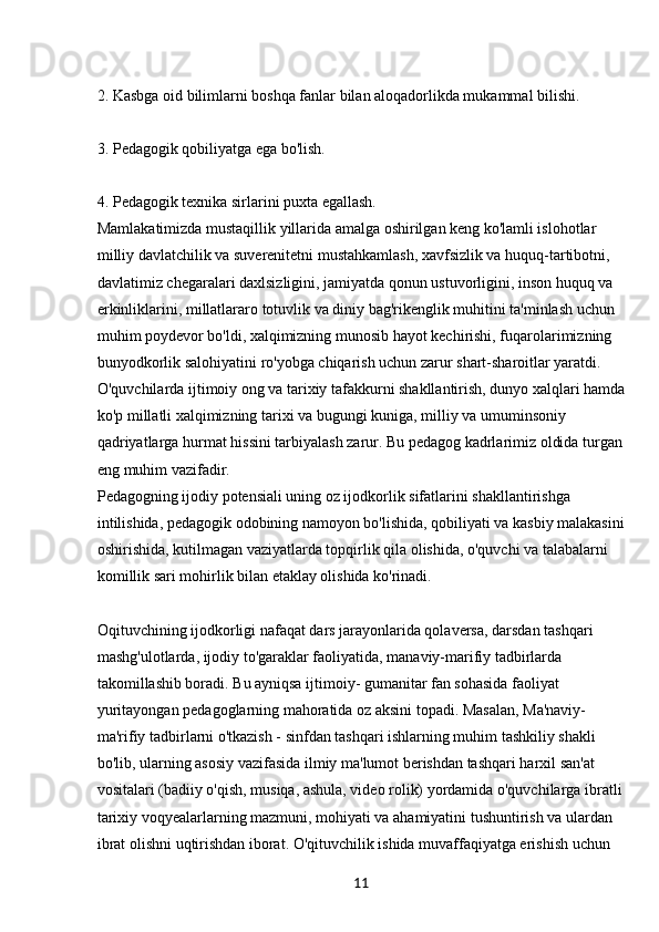 112. Kasbga oid bilimlarni boshqa fanlar bilan aloqadorlikda mukammal bilishi.
3. Pedagogik qobiliyatga ega bo'lish.
4. Pedagogik texnika sirlarini puxta egallash. 
Mamlakatimizda mustaqillik yillarida amalga oshirilgan keng ko'lamli islohotlar 
milliy davlatchilik va suverenitetni mustahkamlash, xavfsizlik va huquq-tartibotni, 
davlatimiz chegaralari daxlsizligini, jamiyatda qonun ustuvorligini, inson huquq va 
erkinliklarini, millatlararo totuvlik va diniy bag'rikenglik muhitini ta'minlash uchun 
muhim poydevor bo'ldi, xalqimizning munosib hayot kechirishi, fuqarolarimizning 
bunyodkorlik salohiyatini ro'yobga chiqarish uchun zarur shart-sharoitlar yaratdi. 
O'quvchilarda ijtimoiy ong va tarixiy tafakkurni shakllantirish, dunyo xalqlari hamda
ko'p millatli xalqimizning tarixi va bugungi kuniga, milliy va umuminsoniy 
qadriyatlarga hurmat hissini tarbiyalash zarur. Bu pedagog kadrlarimiz oldida turgan 
eng muhim vazifadir.
Pedagogning ijodiy potensiali uning oz ijodkorlik sifatlarini shakllantirishga 
intilishida, pedagogik odobining namoyon bo'lishida, qobiliyati va kasbiy malakasini
oshirishida, kutilmagan vaziyatlarda topqirlik qila olishida, o'quvchi va talabalarni 
komillik sari mohirlik bilan etaklay olishida ko'rinadi. 
Oqituvchining ijodkorligi nafaqat dars jarayonlarida qolaversa, darsdan tashqari 
mashg'ulotlarda, ijodiy to'garaklar faoliyatida, manaviy-marifiy tadbirlarda 
takomillashib boradi. Bu ayniqsa ijtimoiy- gumanitar fan sohasida faoliyat 
yuritayongan pedagoglarning mahoratida oz aksini topadi. Masalan, Ma'naviy-
ma'rifiy tadbirlarni o'tkazish - sinfdan tashqari ishlarning muhim tashkiliy shakli 
bo'lib, ularning asosiy vazifasida ilmiy ma'lumot berishdan tashqari harxil san'at 
vositalari (badiiy o'qish, musiqa, ashula, video rolik) yordamida o'quvchilarga ibratli 
tarixiy voqyealarlarning mazmuni, mohiyati va ahamiyatini tushuntirish va ulardan 
ibrat olishni uqtirishdan iborat. O'qituvchilik ishida muvaffaqiyatga erishish uchun
