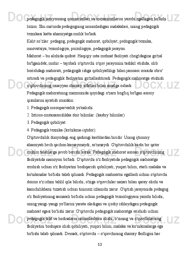 13pedagogik jarayonning qonuniyatlari va mexanizmlarini yaxshi egallagan bo'lishi
lozim. Shu ma'noda pedagogning umumlashgan malakalari, uning pedagogik 
texnikasi katta ahamiyatga molik bo'ladi.
Kalit so’zlar: pedagog, pedagogik mahorat, qobiliyat, pedogogik texnika, 
innovatsiya, texnologiya, psixologiya, pedagogik jarayon.
Mahorat – bu alohida qudrat. Haqiqiy usta mehnat faoliyati chog'idagina go'zal
bo'lganidek, mohir – tajribali o'qituvchi o'quv jarayonini tashkil etishda, olib
borishdagi mahorati, pedagogik ishga qobiliyatliligi bilan jamoasi orasida obro' 
ortiradi va pedagoglik faoliyatini go'zallashtiradi. Pedagogik mahoratga etishish 
o'qituvchining muayyan shaxsiy sifatlari bilan amalga oshadi.
Pedagogik mahoratning mazmunida quyidagi o'zaro bog'liq bo'lgan asosiy 
qismlarini ajratish mumkin:
1. Pedagogik insonparvarlik yo'nalishi.
2. Ixtisos-mutaxassislikka doir bilimlar. (kasbiy bilimlar)
3. Pedagogik qobiliyat.
4. Pedagogik texnika (ko'nikma-iqtidor).
O'qituvchilik dunyodagi eng qadimgi kasblardan biridir. Uning ijtimoiy 
ahamiyati hech qachon kamaymaydi, so'nmaydi. O'qituvchilik kasbi bir qator 
muhim talablarga javob berishi kerak. Pedagogik mahorat asosan o'qituvchining 
faoliyatida namoyon bo'ladi. O'qituvchi o'z faoliyatida pedagogik mahoratga 
erishish uchun o'z faoliyatini boshqarish qobiliyati, yuqori bilim, etarli malaka va 
ko'nikmalar bo'lishi talab qilinadi. Pedagogik mahoratni egallash uchun o'qituvchi 
doimo o'z ishini tahlil qila bilishi, o'ziga o'quvchilar nazari bilan qaray olishi va 
kamchiliklarni tuzatish uchun tinimsiz izlanishi zarur. O'qitish jarayonida pedagog 
o'z faoliyatining samarali bo'lishi uchun pedagogik texnologiyani yaxshi bilishi, 
uning yangi-yangi yo'llarini yarata oladigan va ijodiy ishlaydigan pedagogik 
mahorat egasi bo'lishi zarur. O'qituvchi pedagogik mahoratga erishish uchun: 
pedagogik takt va hodisalarni umumlashtira olishi, o'zining va o'quvchilarning 
faoliyatini boshqara olish qobiliyati, yuqori bilim, malaka va ko'nikmalarga ega 
bo'lishi talab qilinadi. Demak, o'qituvchi – o'quvchining shaxsiy faolligini har
