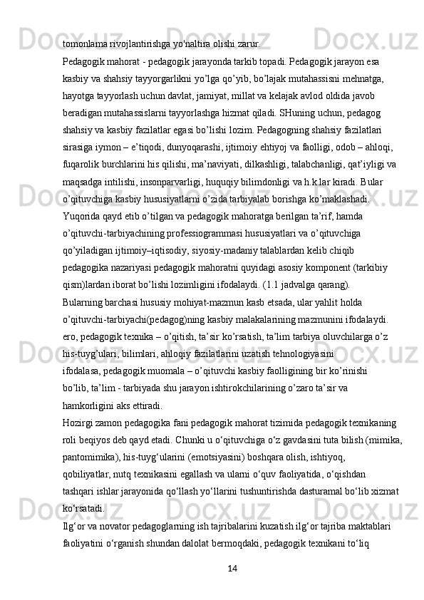 14tomonlama rivojlantirishga yo'naltira olishi zarur.
Pedagogik mahorat - pedagogik jarayonda tarkib topadi. Pedagogik jarayon esa 
kasbiy va shahsiy tayyorgarlikni yo’lga qo’yib, bo’lajak mutahassisni mehnatga, 
hayotga tayyorlash uchun davlat, jamiyat, millat va kelajak avlod oldida javob 
beradigan mutahassislarni tayyorlashga hizmat qiladi. SHuning uchun, pedagog 
shahsiy va kasbiy fazilatlar egasi bo’lishi lozim. Pedagogning shahsiy fazilatlari 
sirasiga iymon – e’tiqodi, dunyoqarashi, ijtimoiy ehtiyoj va faolligi, odob – ahloqi, 
fuqarolik burchlarini his qilishi, ma’naviyati, dilkashligi, talabchanligi, qat’iyligi va 
maqsadga intilishi, insonparvarligi, huquqiy bilimdonligi va h.k.lar kiradi. Bular 
o’qituvchiga kasbiy hususiyatlarni o’zida tarbiyalab borishga ko’maklashadi.
Yuqorida qayd etib o’tilgan va pedagogik mahoratga berilgan ta’rif, hamda 
o’qituvchi-tarbiyachining professiogrammasi hususiyatlari va o’qituvchiga 
qo’yiladigan ijtimoiy–iqtisodiy, siyosiy-madaniy talablardan kelib chiqib 
pedagogika nazariyasi pedagogik mahoratni quyidagi asosiy komponent (tarkibiy 
qism)lardan iborat bo’lishi lozimligini ifodalaydi. (1.1 jadvalga qarang).
Bularning barchasi hususiy mohiyat-mazmun kasb etsada, ular yahlit holda 
o’qituvchi-tarbiyachi(pedagog)ning kasbiy malakalarining mazmunini ifodalaydi. 
ero, pedagogik texnika – o’qitish, ta’sir ko’rsatish, ta’lim tarbiya oluvchilarga o’z 
his-tuyg’ulari, bilimlari, ahloqiy fazilatlarini uzatish tehnologiyasini 
ifodalasa, pedagogik muomala – o’qituvchi kasbiy faolligining bir ko’rinishi 
bo’lib, ta’lim - tarbiyada shu jarayon ishtirokchilarining o’zaro ta’sir va 
hamkorligini aks ettiradi.
Hozirgi zamon pedagogika fani pedagogik mahorat tizimida pedagogik texnikaning 
roli beqiyos deb qayd etadi. Chunki u o‘qituvchiga o‘z gavdasini tuta bilish (mimika,
pantomimika), his-tuyg‘ularini (emotsiyasini) boshqara olish, ishtiyoq, 
qobiliyatlar, nutq texnikasini egallash va ularni o‘quv faoliyatida, o‘qishdan 
tashqari ishlar jarayonida qo‘llash yo‘llarini tushuntirishda dasturamal bo‘lib xizmat 
ko‘rsatadi.
Ilg‘or va novator pedagoglarning ish tajribalarini kuzatish ilg‘or tajriba maktablari 
faoliyatini o‘rganish shundan dalolat bermoqdaki, pedagogik texnikani to‘liq  