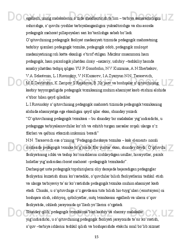 15egallash, uning malakalarini o‘zida shakllantirish ta’lim – tarbiya samaradorligini 
oshirishga, o‘quvchi-yoshlar tarbiyalanganligini yuksaltirishga va shu asosda 
pedagogik mahorat pillapoyalari sari ko‘tarilishga sabab bo‘ladi.
O‘qituvchining pedagogik faoliyat madaniyati tizimida pedagogik mahoratning 
tarkibiy qismlari pedagogik texnika, pedagogik odob, pedagogik muloqot 
madaniyatining roli katta ekanligi e’tirof etilgan. Mazkur muammoni ham 
pedagogik, ham psixologik jihatdan ilmiy –nazariy, uslubiy –tashkiliy hamda 
amaliy jihatdan tadqiq qilgan YU.P.Gonobolin, N.V.Kuzmina, A.N.Sherbakov, 
V.A.Selastenin, L.I.Ruvinskiy, V.N.Kuxarev, I.A.Zyazyun N.N. Tarasevich, 
M.G.Davletshin, K.Zaripov S.Rajabova, B.Xo‘jaev va boshqalar o‘qituvchining 
kasbiy tayyorgarligida pedagogik texnikaning muhim ahamiyat kasb etishini alohida 
e’tibor bilan qayd qiladilar.
L.I.Ruvinskiy o‘qituvchining pedagogik mahorati tizimida pedagogik texnikaning 
alohida ahamiyatga ega ekanligini qayd qilar ekan, shunday yozadi:
“ O‘qituvchining pedagogik texnikasi – bu shunday bir malakalar yig‘indisidirki, u 
pedagogga tarbiyalanuvchilar ko‘rib va eshitib turgan narsalar orqali ularga o‘z 
fikrlari va qalbini etkazish imkonini beradi”
N.N. Tarasevich esa o‘zining “Pedagogicheskaya texnika – kak element» nomli 
risolasida pedagogik texnika to‘g‘risida fikr yuritar ekan, shunday deydi: O‘qituvchi 
faoliyatining ichki va tashqi ko‘rinishlarini izohlaydigan usullar, hissiyotlar, psixik 
holatlar yig‘indisidan iborat mahorat –pedagogik texnikadir”.
Darhaqiqat usta pedagogik topshiriqlarni oliy darajada bajaradigan pedagoglar 
faoliyatini kuzatish shuni ko‘rsatadiki, o‘quvchilar bilish faoliyatlarini tashkil etish 
va ularga tarbiyaviy ta’sir ko‘rsatishda pedagogik texnika muhim ahamiyat kasb 
etadi. Chunki, u o‘qituvchiga o‘z gavdasini tuta bilish his-tuyg‘ulari (emotsiyasi) ni 
boshqara olish, ishtiyoq, qobiliyatlar, nutq texnikasini egallash va ularni o‘quv 
faoliyatida, ishlash jarayonida qo‘llash yo‘llarini o‘rgatadi.
Shunday qilib, pedagogik texnika ma’lum kasbiy va shaxsiy malakalar 
yig‘indisidirki, u o‘qituvchining pedagogik faoliyati jarayonida ta’sir ko‘rsatish, 
o‘quv –tarbiya ishlarini tashkil qilish va boshqarishda etakchi omil bo‘lib xizmat  