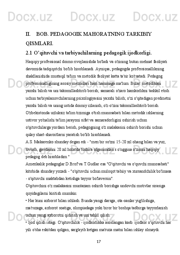 17II. BOB. PEDAGOGIK MAHORATNING TARKIBIY 
QISMLARI.
2.1 O’qituvchi va tarbiyachilarning pedagogik ijodkorligi.
Haqiqiy professional doimo rivojlanishda bo'ladi va o'zining butun mehnat faoliyati 
davomida tadqiqotchi bo'lib hisoblanadi. Ayniqsa, pedagogda professionallikning 
shakllanishida mustaqil ta'lim va metodik faoliyat katta ta'sir ko'rsatadi. Pedagog 
professionalligining asosiy mezonlari ham hammaga ma'lum. Bular: metodikani 
yaxshi bilish va uni takomillashtirib borish; samarali o'zaro hamkorlikni tashkil etish 
uchun tarbiyalanuvchilarning psixologiyasini yaxshi bilish; o'zi o'qitadigan predmetni
yaxshi bilish va uning ustida doimiy izlanish, o'z-o'zini takomillashtirib borish.
O'zbekistonda uzluksiz ta'lim tizimiga o'tish munosabati bilan metodik ishlarning 
ustivor yo'nalishi ta'lim jarayoni sifat va samaradorligini oshirish uchun 
o'qituvchilarga yordam berish, pedagogning o'z malakasini oshirib borishi uchun 
qulay shart-sharoitlarni yaratish bo'lib hisoblanadi.
A.S. Makarenko shunday degan edi - "men bir so'zni 15-20 xil ohang bilan va yuz, 
tovush, gavdamni 20 xil holatda tushira olganimdan s o'nggina o'zimni haqiqiy 
pedagog deb hisobladim." 
Amerikalik pedagoglar D.Brof va T.Gudlar esa "O'qituvchi va o'quvchi munosabati" 
kitobida shunday yozadi - "o'qituvchi uchun muloqot tabiiy va xursandchilik bo'lmasa
- o'qituvchi maktabdan ketishga tayyor bo'laversin". 
O'qituvchini o'z malakasini muntazam oshirib borishga undovchi motivlar sirasiga 
quyidagilarni kiritish mumkin:
•  Har kuni axborot bilan ishlash. Bunda yangi darsga, ota-oanlar yig'ilishiga, 
ma'ruzaga, axborot soatiga, olimpiadaga yoki biror bir boshqa tadbirga tayyorlanish 
uchun yangi axborotni qidirish va uni tahlil qilish.
•  Ijod qilish istagi. O'qituvchilik - ijodkorlikka asoslangan kasb. ijodkor o'qituvchi har
yili o'sha eskitdan qolgan, sarg'ayib ketgan ma'ruza matni bilan ishlay olmaydi.