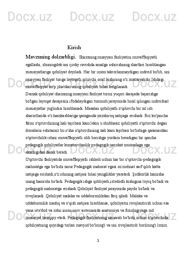 3                                Kirish
Mavzuning dolzarbligi.   Shaxsning muayyan faoliyatini muvaffaqiyatli 
egallashi, shuningdek uni ijodiy ravishda amalga oshirishning shartlari hisoblangan 
xususiyatlariga qobiliyat deyiladi. Har bir inson takrorlanmaydigan individ bo'lib, uni
muayyan faoliyat turiga layoqatli qiluvchi omil kishining o'z xususiyatidir.Ishdagi 
muvaffaqiyat ko'p jihatdan uning qobiliyati bilan belgilanadi.
Demak qobiliyat-shaxsning muayyan faoliyat turini yuqori darajada bajarishga 
bo'lgan layoqat darajasini ifodalaydigan turmush jarayonida hosil qilingan individual 
xususiyatlar yig'indisi hisoblanadi. Masalan qobiliyatli o'qituvchi bir xil ish 
sharoitlarida o'z hamkasblariga qaraganda yaxshiroq natijaga erishadi. Biz ko'pincha 
falon o'qituvchining hali tajribasi kam lekin u shubhasiz qobiliyatli o'qituvchi degan 
iboralarni eshitamiz bu o'sha o'qituvchining xali kam tajribasi bo'lishiga qaramasdan 
o'qituvchilik ishini muvaffaqiyatli olib borishga yordam beradigan bir qancha 
pedagogik qobiliyatlar kuzatuvchanlik pedagogik nazokat muomilaga ega 
ekanligidan darak beradi.
O'qituvchi faoliyatida muvaffaqiyatli ishlash uchun har bir o'qituvchi-pedagogik 
mahoratga ega bo'lishi zarur.Pedagogik mahorat egasi oz mehnat sarf qilib katta 
natijaga erishadi,o'z ishining natijasi bilan yangiliklar yaratadi. Ijodkorlik hamisha 
uning hamrohi bo'ladi. Pedagogik ishga qobliyatli,istedodli kishigina loyiq bo'ladi va 
pedagogik mahoratga erishadi.Qobiliyat faoliyat jarayonida paydo bo'ladi va 
rivojlanadi. Qobiliyat malaka va uddaburonlikdan farq qiladi. Malaka va 
uddaburonlik mashq va o'qish natijasi hisoblansa, qobiliyatni rivojlantirish uchun esa 
yana iste'dod va zehn inson nerv sistemasida anatomiya va fiziologiyaga oid 
xususiyat taraqqiy etadi. Pedagogik faoliyatning samarali bo'lishi uchun o'qituvchida 
qobiliyatning quyidagi turlari mavjud bo'lmog'i va uni rivojlantirib borilmog'i lozim. 