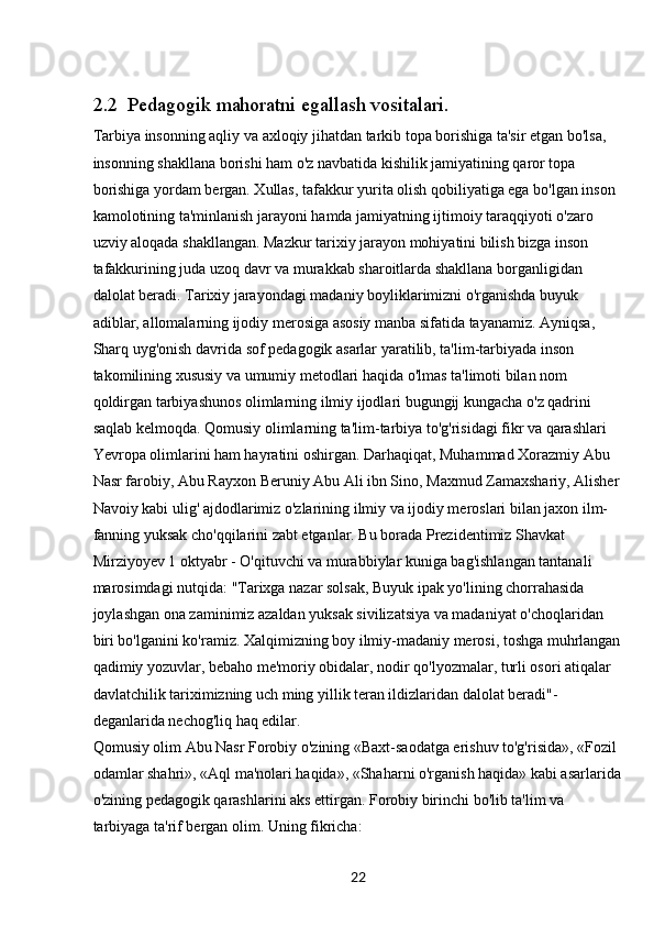 222.2  Pedagogik mahoratni egallash vositalari.
Tarbiya insonning aqliy va axloqiy jihatdan tarkib topa borishiga ta'sir etgan bo'lsa, 
insonning shakllana borishi ham o'z navbatida kishilik jamiyatining qaror topa 
borishiga yordam bergan. Xullas, tafakkur yurita olish qobiliyatiga ega bo'lgan inson 
kamolotining ta'minlanish jarayoni hamda jamiyatning ijtimoiy taraqqiyoti o'zaro 
uzviy aloqada shakllangan. Mazkur tarixiy jarayon mohiyatini bilish bizga inson 
tafakkurining juda uzoq davr va murakkab sharoitlarda shakllana borganligidan 
dalolat beradi. Tarixiy jarayondagi madaniy boyliklarimizni o'rganishda buyuk 
adiblar, allomalarning ijodiy merosiga asosiy manba sifatida tayanamiz. Ayniqsa, 
Sharq uyg'onish davrida sof pedagogik asarlar yaratilib, ta'lim-tarbiyada inson 
takomilining xususiy va umumiy metodlari haqida o'lmas ta'limoti bilan nom 
qoldirgan tarbiyashunos olimlarning ilmiy ijodlari bugungij kungacha o'z qadrini 
saqlab kelmoqda. Qomusiy olimlarning ta'lim-tarbiya to'g'risidagi fikr va qarashlari 
Yevropa olimlarini ham hayratini oshirgan. Darhaqiqat, Muhammad Xorazmiy Abu 
Nasr farobiy, Abu Rayxon Beruniy Abu Ali ibn Sino, Maxmud Zamaxshariy, Alisher
Navoiy kabi ulig' ajdodlarimiz o'zlarining ilmiy va ijodiy meroslari bilan jaxon ilm-
fanning yuksak cho'qqilarini zabt etganlar. Bu borada Prezidentimiz Shavkat 
Mirziyoyev 1 oktyabr - O'qituvchi va murabbiylar kuniga bag'ishlangan tantanali 
marosimdagi nutqida: "Tarixga nazar solsak, Buyuk ipak yo'lining chorrahasida 
joylashgan ona zaminimiz azaldan yuksak sivilizatsiya va madaniyat o'choqlaridan 
biri bo'lganini ko'ramiz. Xalqimizning boy ilmiy-madaniy merosi, toshga muhrlangan
qadimiy yozuvlar, bebaho me'moriy obidalar, nodir qo'lyozmalar, turli osori atiqalar 
davlatchilik tariximizning uch ming yillik teran ildizlaridan dalolat beradi"-
deganlarida nechog'liq haq edilar.
Qomusiy olim Abu Nasr Forobiy o'zining «Baxt-saodatga erishuv to'g'risida», «Fozil 
odamlar shahri», «Aql ma'nolari haqida», «Shaharni o'rganish haqida» kabi asarlarida
o'zining pedagogik qarashlarini aks ettirgan. Forobiy birinchi bo'lib ta'lim va 
tarbiyaga ta'rif bergan olim. Uning fikricha: