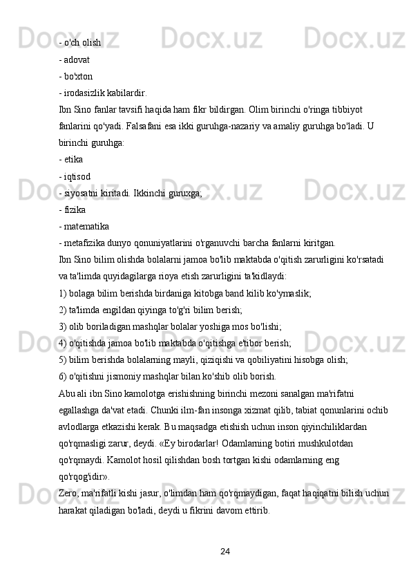 24- o'ch olish
- adovat
- bo'xton
- irodasizlik kabilardir.
Ibn Sino fanlar tavsifi haqida ham fikr bildirgan. Olim birinchi o'ringa tibbiyot 
fanlarini qo'yadi. Falsafani esa ikki guruhga-nazariy va amaliy guruhga bo'ladi. U 
birinchi guruhga:
- etika
- iqtisod
- siyosatni kiritadi. Ikkinchi guruxga;
- fizika
- matematika
- metafizika dunyo qonuniyatlarini o'rganuvchi barcha fanlarni kiritgan.
Ibn Sino bilim olishda bolalarni jamoa bo'lib maktabda o'qitish zarurligini ko'rsatadi 
va ta'limda quyidagilarga rioya etish zarurligini ta'kidlaydi:
1) bolaga bilim berishda birdaniga kitobga band kilib ko'ymaslik;
2) ta'limda engildan qiyinga to'g'ri bilim berish;
3) olib boriladigan mashqlar bolalar yoshiga mos bo'lishi;
4) o'qitishda jamoa bo'lib maktabda o'qitishga e'tibor berish;
5) bilim berishda bolalarning mayli, qiziqishi va qobiliyatini hisobga olish;
6) o'qitishni jismoniy mashqlar bilan ko'shib olib borish.
Abu ali ibn Sino kamolotga erishishning birinchi mezoni sanalgan ma'rifatni 
egallashga da'vat etadi. Chunki ilm-fan insonga xizmat qilib, tabiat qonunlarini ochib 
avlodlarga etkazishi kerak. Bu maqsadga etishish uchun inson qiyinchiliklardan 
qo'rqmasligi zarur, deydi. «Ey birodarlar! Odamlarning botiri mushkulotdan 
qo'rqmaydi. Kamolot hosil qilishdan bosh tortgan kishi odamlarning eng 
qo'rqog'idir».
Zero, ma'rifatli kishi jasur, o'limdan ham qo'rqmaydigan, faqat haqiqatni bilish uchun 
harakat qiladigan bo'ladi, deydi u fikrini davom ettirib.