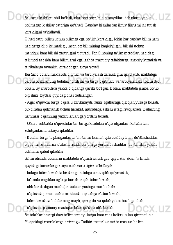 25Bilimsiz kishilar johil bo'ladi, ular haqiqatni bila olmaydilar, deb ularni yetuk 
bo'lmagan kishilar qatoriga qo'shadi. Bunday kishilardan ilmiy fikrlarni sir tutish 
kerakligini ta'kidlaydi.
U haqiqatni bilish uchun bilimga ega bo'lish kerakligi, lekin har qanday bilim ham 
haqiqatga olib kelmasligi, inson o'z bilimining haqiqiyligini bilishi uchun
mantiqni ham bilishi zarurligini uqtiradi. Ibn Sinoning ta'lim metodlari haqidagi 
ta'limoti asosida ham bilimlarni egallashda mantiqiy tafakkurga, shaxsiy kuzatish va 
tajribalarga tayanish kerak degan g'oya yotadi.
Ibn Sino bolani maktabda o'qitish va tarbiyalash zaraurligini qayd etib, maktabga 
barcha kishilarning bolalari tortilishi va birga o'qitilishi va tarbiyalanishi lozim deb, 
bolani uy sharoitida yakka o'qitishga qarshi bo'lgan. Bolani maktabda jamoa bo'lib 
o'qishini foydasi quyidagicha ifodalangan:
- Agar o'quvchi birga o'qisa u zerikmaydi, fanni egallashga qiziqish yuzaga keladi, 
bir-biridan qolmaslik uchun harakat, musobaqalashish istagi rivojlanadi. Bularning 
hammasi o'qishning yaxshilanishiga yordam beradi.
- O'zaro suhbatda o'quvchilar bir-biriga kitobdan o'qib olganlari, kattalardan 
eshitganlarini hikoya qiladilar.
- Bolalar birga to'planganlarida bir-birini hurmat qila boshlaydilar, do'stlashadilar, 
o'quv materiallarini o'zlashtirishda bir-biriga yordamlashadilar, bir-biridan yaxshi 
odatlarni qabul qiladilar.
Bilim olishda bolalarni maktabda o'qitish zarurligini qayd etar ekan, ta'limda 
quyidagi tomonlarga rioya etish zarurligini ta'kidlaydi:
- bolaga bilim berishda birdaniga kitobga band qilib qo'ymaslik;
- ta'limda engildan og'irga borish orqali bilim berish;
- olib boriladigan mashqlar bolalar yoshiga mos bo'lishi;
- o'qitishda jamoa bo'lib maktabda o'qitishga e'tibor berish;
- bilim berishda bolalarning mayli, qiziqishi va qobiliyatini hisobga olish;
- o'qitishni jismoniy mashqlar bilan qo'shib olib borish.
Bu talablar hozirgi davr ta'lim tamoyillariga ham mos kelishi bilan qimmatlidir. 
Yuqoridagi masalalarga o'zining «Tadbiri manzil» asarida maxsus bo'lim  