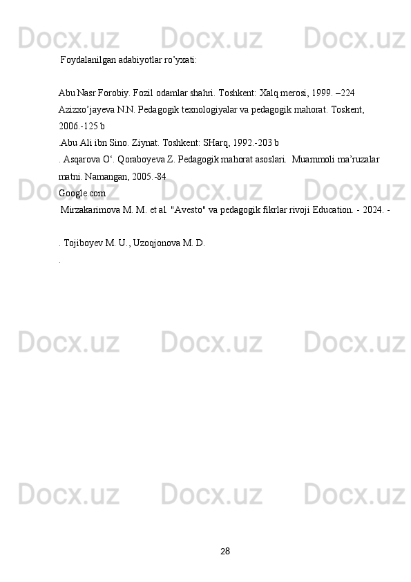 28  Foydalanilgan adabiyotlar ro’yxati:
Abu Nasr Forobiy. Fozil odamlar shahri. Toshkent: Xalq merosi, 1999. –224 
Azizxo’jayeva N.N. Pedagogik texnologiyalar va pedagogik mahorat. Toskent, 
2006.-125 b
.Abu Ali ibn Sino. Ziynat. Toshkent: SHarq, 1992.-203 b
. Asqarova O‘. Qoraboyeva Z. Pedagogik mahorat asoslari.  Muammoli ma’ruzalar 
matni. Namangan, 2005.-84 
Google.com
  Mirzakarimova M. M. et al. "Avesto" va pedagogik fikrlar rivoji Education. - 2024. -
. Tojiboyev M. U., Uzoqjonova M. D.
. 