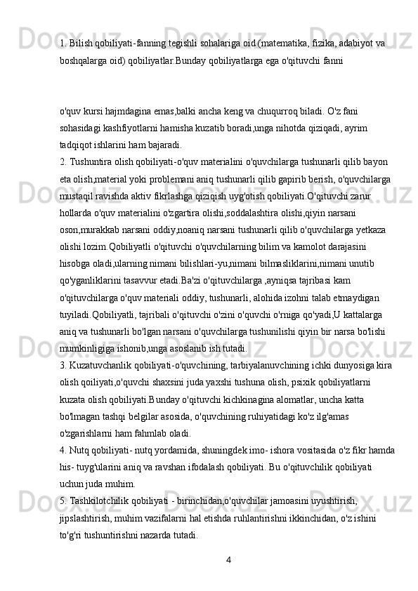 41. Bilish qobiliyati-fanning tegishli sohalariga oid (matematika, fizika, adabiyot va 
boshqalarga oid) qobiliyatlar.Bunday qobiliyatlarga ega o'qituvchi fanni
o'quv kursi hajmdagina emas,balki ancha keng va chuqurroq biladi. O'z fani 
sohasidagi kashfiyotlarni hamisha kuzatib boradi,unga nihotda qiziqadi, ayrim 
tadqiqot ishlarini ham bajaradi.
2. Tushuntira olish qobiliyati-o'quv materialini o'quvchilarga tushunarli qilib bayon 
eta olish,material yoki problemani aniq tushunarli qilib gapirib berish, o'quvchilarga 
mustaqil ravishda aktiv fikrlashga qiziqish uyg'otish qobiliyati.O'qituvchi zarur 
hollarda o'quv materialini o'zgartira olishi,soddalashtira olishi,qiyin narsani 
oson,murakkab narsani oddiy,noaniq narsani tushunarli qilib o'quvchilarga yetkaza 
olishi lozim.Qobiliyatli o'qituvchi o'quvchilarning bilim va kamolot darajasini 
hisobga oladi,ularning nimani bilishlari-yu,nimani bilmasliklarini,nimani unutib 
qo'yganliklarini tasavvur etadi.Ba'zi o'qituvchilarga ,ayniqsa tajribasi kam 
o'qituvchilarga o'quv materiali oddiy, tushunarli, alohida izohni talab etmaydigan 
tuyiladi.Qobiliyatli, tajribali o'qituvchi o'zini o'quvchi o'rniga qo'yadi,U kattalarga 
aniq va tushunarli bo'lgan narsani o'quvchilarga tushunilishi qiyin bir narsa bo'lishi 
mumkinligiga ishonib,unga asoslanib ish tutadi.
3. Kuzatuvchanlik qobiliyati-o'quvchining, tarbiyalanuvchining ichki dunyosiga kira 
olish qoiliyati,o'quvchi shaxsini juda yaxshi tushuna olish, psixik qobiliyatlarni 
kuzata olish qobiliyati.Bunday o'qituvchi kichkinagina alomatlar, uncha katta 
bo'lmagan tashqi belgilar asosida, o'quvchining ruhiyatidagi ko'z ilg'amas 
o'zgarishlarni ham fahmlab oladi.
4. Nutq qobiliyati- nutq yordamida, shuningdek imo- ishora vositasida o'z fikr hamda 
his- tuyg'ularini aniq va ravshan ifodalash qobiliyati. Bu o'qituvchilik qobiliyati 
uchun juda muhim.
5. Tashkilotchilik qobiliyati - birinchidan,o'quvchilar jamoasini uyushtirish, 
jipslashtirish, muhim vazifalarni hal etishda ruhlantirishni ikkinchidan, o'z ishini 
to'g'ri tushuntirishni nazarda tutadi.