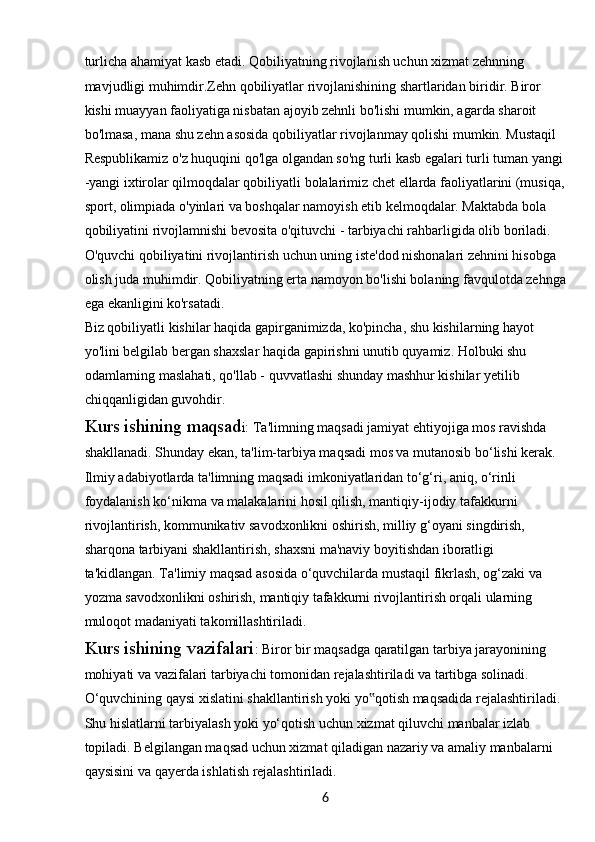 6turlicha ahamiyat kasb etadi. Qobiliyatning rivojlanish uchun xizmat zehnning 
mavjudligi muhimdir.Zehn qobiliyatlar rivojlanishining shartlaridan biridir. Biror 
kishi muayyan faoliyatiga nisbatan ajoyib zehnli bo'lishi mumkin, agarda sharoit 
bo'lmasa, mana shu zehn asosida qobiliyatlar rivojlanmay qolishi mumkin. Mustaqil 
Respublikamiz o'z huquqini qo'lga olgandan so'ng turli kasb egalari turli tuman yangi 
-yangi ixtirolar qilmoqdalar qobiliyatli bolalarimiz chet ellarda faoliyatlarini (musiqa,
sport, olimpiada o'yinlari va boshqalar namoyish etib kelmoqdalar. Maktabda bola 
qobiliyatini rivojlamnishi bevosita o'qituvchi - tarbiyachi rahbarligida olib boriladi. 
O'quvchi qobiliyatini rivojlantirish uchun uning iste'dod nishonalari zehnini hisobga 
olish juda muhimdir. Qobiliyatning erta namoyon bo'lishi bolaning favqulotda zehnga
ega ekanligini ko'rsatadi.
Biz qobiliyatli kishilar haqida gapirganimizda, ko'pincha, shu kishilarning hayot 
yo'lini belgilab bergan shaxslar haqida gapirishni unutib quyamiz. Holbuki shu 
odamlarning maslahati, qo'llab - quvvatlashi shunday mashhur kishilar yetilib 
chiqqanligidan guvohdir.
Kurs ishining maqsad i: Ta'limning maqsadi jamiyat ehtiyojiga mos ravishda 
shakllanadi. Shunday ekan, ta'lim-tarbiya maqsadi mos va mutanosib bo‘lishi kerak. 
Ilmiy adabiyotlarda ta'limning maqsadi imkoniyatlaridan to‘g‘ri, aniq, o‘rinli 
foydalanish ko‘nikma va malakalarini hosil qilish, mantiqiy-ijodiy tafakkurni 
rivojlantirish, kommunikativ savodxonlikni oshirish, milliy g‘oyani singdirish, 
sharqona tarbiyani shakllantirish, shaxsni ma'naviy boyitishdan iboratligi 
ta'kidlangan. Ta'limiy maqsad asosida o‘quvchilarda mustaqil fikrlash, og‘zaki va 
yozma savodxonlikni oshirish, mantiqiy tafakkurni rivojlantirish orqali ularning 
muloqot madaniyati takomillashtiriladi.
Kurs ishining vazifalari : Biror bir maqsadga qaratilgan tarbiya jarayonining 
mohiyati va vazifalari tarbiyachi tomonidan rejalashtiriladi va tartibga solinadi. 
O‘quvchining qaysi xislatini shakllantirish yoki yo qotish maqsadida rejalashtiriladi. ‟
Shu hislatlarni tarbiyalash yoki yo‘qotish uchun xizmat qiluvchi manbalar izlab 
topiladi. Belgilangan maqsad uchun xizmat qiladigan nazariy va amaliy manbalarni 
qaysisini va qayerda ishlatish rejalashtiriladi. 