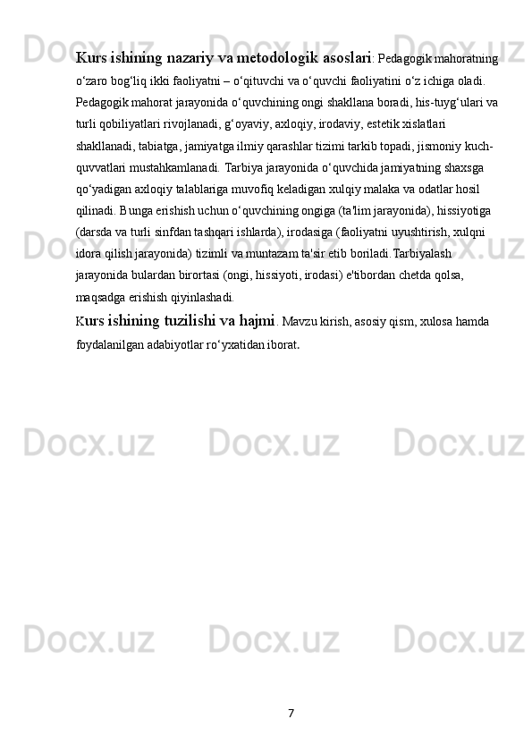 7Kurs ishining nazariy va metodologik asoslari : Pedagogik mahoratning 
o‘zaro bog‘liq ikki faoliyatni – o‘qituvchi va o‘quvchi faoliyatini o‘z ichiga oladi. 
Pedagogik mahorat jarayonida o‘quvchining ongi shakllana boradi, his-tuyg‘ulari va 
turli qobiliyatlari rivojlanadi, g‘oyaviy, axloqiy, irodaviy, estetik xislatlari 
shakllanadi, tabiatga, jamiyatga ilmiy qarashlar tizimi tarkib topadi, jismoniy kuch-
quvvatlari mustahkamlanadi. Tarbiya jarayonida o‘quvchida jamiyatning shaxsga 
qo‘yadigan axloqiy talablariga muvofiq keladigan xulqiy malaka va odatlar hosil 
qilinadi. Bunga erishish uchun o‘quvchining ongiga (ta'lim jarayonida), hissiyotiga 
(darsda va turli sinfdan tashqari ishlarda), irodasiga (faoliyatni uyushtirish, xulqni 
idora qilish jarayonida) tizimli va muntazam ta'sir etib boriladi.Tarbiyalash 
jarayonida bulardan birortasi (ongi, hissiyoti, irodasi) e'tibordan chetda qolsa, 
maqsadga erishish qiyinlashadi.
K urs ishining tuzilishi va hajmi . Mavzu kirish, asosiy qism, xulosa hamda 
foydalanilgan adabiyotlar ro‘yxatidan iborat .