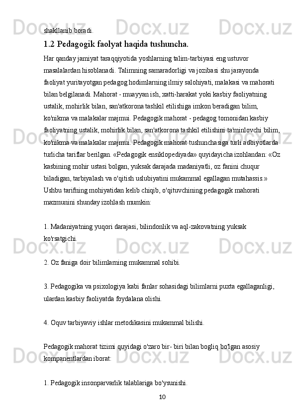 10shakllanib boradi. 
1.2  Pedagogik faolyat haqida tushuncha.
Har qanday jamiyat taraqqiyotida yoshlarning talim-tarbiyasi eng ustuvor 
masalalardan hisoblanadi. Talimning samaradorligi va jozibasi shu jarayonda 
faoliyat yuritayotgan pedagog hodimlarning ilmiy salohiyati, malakasi va mahorati 
bilan belgilanadi. Mahorat - muayyan ish, xatti-harakat yoki kasbiy faoliyatning 
ustalik, mohirlik bilan, san'atkorona tashkil etilishiga imkon beradigan bilim, 
ko'nikma va malakalar majmui. Pedagogik mahorat - pedagog tomonidan kasbiy 
faoliyatning ustalik, mohirlik bilan, san'atkorona tashkil etilishini ta'minlovchi bilim, 
ko'nikma va malakalar majmui. Pedagogik mahorat tushunchasiga turli adbiyotlarda 
turlicha tariflar berilgan. «Pedagogik ensiklopediyada» quyidayicha izohlandan: «Oz
kasbining mohir ustasi bolgan, yuksak darajada madaniyatli, oz fanini chuqur 
biladigan, tarbiyalash va o'qitish uslubiyatini mukammal egallagan mutahassis.» 
Ushbu tarifning mohiyatidan kelib chiqib, o'qituvchining pedagogik mahorati 
mazmunini shunday izohlash mumkin:
1. Madaniyatning yuqori darajasi, bilindonlik va aql-zakovatning yuksak 
ko'rsatgichi.
2. Oz faniga doir bilimlarning mukammal sohibi.
3. Pedagogika va psixologiya kabi fanlar sohasidagi bilimlarni puxta egallaganligi, 
ulardan kasbiy faoliyatda foydalana olishi.
4. Oquv tarbiyaviy ishlar metodikasini mukammal bilishi.
Pedagogik mahorat tizimi quyidagi o'zaro bir- biri bilan bogliq bo'lgan asosiy 
kompanentlardan iborat:
1. Pedagogik insonparvarlik talablariga bo'ysunishi.