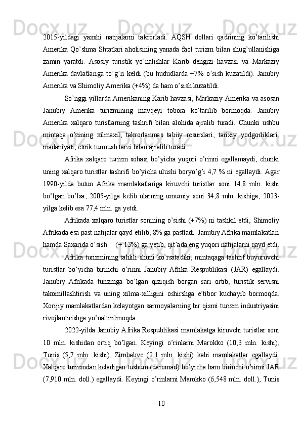 2015-yildagi   yaxshi   natijalarni   takrorladi.   AQSH   dollari   qadrining   ko’tarilishi
Amerika  Qo’shma  Shtatlari  aholisining  yanada faol  turizm  bilan shug’ullanishiga
zamin   yaratdi.   Asosiy   turistik   yo’nalishlar   Karib   dengizi   havzasi   va   Markaziy
Amerika   davlatlariga   to’g’ri   keldi   (bu   hududlarda   +7%   o’sish   kuzatildi).   Janubiy
Amerika va Shimoliy Amerika (+4%) da ham o’sish kuzatildi. 
So’nggi yillarda Amerikaning Karib havzasi, Markaziy Amerika va asosan
Janubiy   Amerika   turizmining   mavqeyi   tobora   ko’tarilib   bormoqda.   Janubiy
Amerika   xalqaro   turistlarning   tashrifi   bilan   alohida   ajralib   turadi.   Chunki   ushbu
mintaqa   o’zining   xilmaxil,   takrorlanmas   tabiiy   resurslari,   tarixiy   yodgorliklari,
madaniyati, etnik turmush tarzi bilan ajralib turadi. 
Afrika   xalqaro   turizm   sohasi   bo’yicha   yuqori   o’rinni   egallamaydi,   chunki
uning xalqaro turistlar tashrifi bo’yicha ulushi  boryo’g’i 4,7 % ni egallaydi. Agar
1990-yilda   butun   Afrika   mamlakatlariga   kiruvchi   turistlar   soni   14,8   mln.   kishi
bo’lgan   bo’lsa,   2005-yilga   kelib   ularning   umumiy   soni   34,8   mln.   kishiga,   2023-
yilga kelib esa 77,4 mln. ga yetdi. 
Afrikada xalqaro turistlar  sonining o’sishi  (+7%)  ni  tashkil  etdi, Shimoliy
Afrikada esa past natijalar qayd etilib, 8% ga pastladi. Janubiy Afrika mamlakatlari
hamda Saxarida o’sish     (+ 13%) ga yetib, qit’ada eng yuqori natijalarni qayd etdi.
Afrika turizmining tahlili shuni ko’rsatadiki, mintaqaga tashrif buyuruvchi
turistlar   bo’yicha   birinchi   o’rinni   Janubiy   Afrika   Respublikasi   (JAR)   egallaydi.
Janubiy   Afrikada   turizmga   bo’lgan   qiziqish   borgan   sari   ortib,   turistik   servisni
takomillashtirish   va   uning   xilma-xilligini   oshirshga   e’tibor   kuchayib   bormoqda.
Xorijiy mamlakatlardan kelayotgan sarmoyalarning bir qismi turizm industriyasini
rivojlantirishga yo’naltirilmoqda. 
2022-yilda Janubiy Afrika Respublikasi mamlakatga kiruvchi turistlar soni
10   mln.   kishidan   ortiq   bo’lgan.   Keyingi   o’rinlarni   Marokko   (10,3   mln.   kishi),
Tunis   (5,7   mln.   kishi),   Zimbabve   (2,1   mln.   kishi)   kabi   mamlakatlar   egallaydi.
Xalqaro turizmdan keladigan tushum (daromad) bo’yicha ham birinchi o’rinni JAR
(7,910 mln. doll.) egallaydi. Keyingi o’rinlarni Marokko (6,548 mln. doll.), Tunis
10   