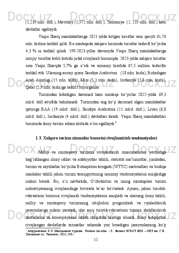 (1,239 mln. doll.), Mavrikiy (1,572 mln. doll.), Tanzaniya  (2, 135 mln. doll.) kabi
davlatlar egallaydi.  
Yaqin Sharq mamlakatlariga 2021-yilda kelgan turistlar  soni  qariyb 61,76
mln. kishini tashkil qildi. Bu mintaqada xalqaro turizmda turistlar tashrifi bo’yicha
4,3   %   ni   tashkil   qiladi.   199-2023-yillar   davomida   Yaqin   Sharq   mamlakatlariga
xorijiy turistlar kelib-ketishi jadal rivojlanib bormoqda. 2023-yilda xalqaro turistlar
soni   Yaqin   Sharqda   5,7%   ga   o’sdi   va   umumiy   hisobda   67,5   million   tashrifni
tashkil etdi. Ularning asosiy qismi Saudiya Arabistoni   (18 mln. kishi), Birlashgan
Arab   Amirligi   (15   mln.   kishi),   Misr   (5,2   mln.   kishi),   Iordaniya   (3,8   mln.   kishi),
Qatar (2,9 mln. kishi)ga tashrif buyurganlar. 
Turizmdan   keladigan   daromad   ham   mintaqa   bo’yicha   2022-yilda   69,3
mlrd.   doll   atrofida   baholanadi.   Turizmdan   eng   ko’p   daromad   olgan   mamlakatlar
qatoriga   BAA   (19   mlrd.   doll.),   Saudiya   Arabistoni   (11   mlrd.   doll.),   Livan   (6,8
mlrd. doll.), Iordaniya (4 mlrd. doll.)  davlatlari  kiradi. Yaqin Sharq mamlakatlari
turizmida diniy turizm sohasi alohida o’rin egallaydi. 3
1 . 3.   Xalqaro turizm xizmatlar bozorini rivojlantirish   tendensiyalari  
 
Milliy   va   mintaqaviy   turizmni   rivojlantirish   muammolarini   yechishga
bag’ishlangan   ilmiy   ishlar   va   adabiyotlar   tahlili,   statistik   ma’lumotlar,   jumladan,
turizm va sayohatlar bo’yicha Butunjahon kengash (WTTC) materiallari va boshqa
manbalar tahlili  jahon turizm  taraqqiyotining umumiy tendensiyalarini  aniqlashga
imkon   beradi.   Bu,   o’z   navbatida,   O’zbekiston   va   uning   mintaqalari   turizm
industriyasining   rivojlanishiga   bevosita   ta’sir   ko’rsatadi.   Aynan,   jahon   turistik-
rekreatsion bozorini rivojlanish tendensiyalarini aniqlash va ularning ilmiy tahlili,
milliy   va   mintaqaviy   turizmning   istiqbolini   prognozlash   va   rejalashtirish
jarayonlariga   imkon   yaratadi,   ular   aniq   turistik-rekreatsion   tizimni   shakllantirish
dasturlarini   va   konsepsiyasini   ishlab   chiqishda   hisobga   olinadi.   Ilmiy   tadqiqotlar
rivojlangan   davlatlarda   xizmatlar   sohasida   yuz   beradigan   jarayonlarning   ko’p
3
  Абдурахмонов   К.Х.   Менеджмент   туризма.   Учебное   пособие.   –Т.:   Филиал   ФГБОУ   ВПО  ―РЕУ   им.   Г.В.
Плеханова  в г. Ташкенте, 2013, 248 с.‖
11   