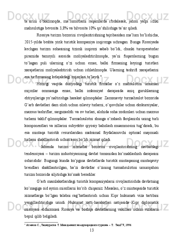 ta’sirini   o’tkazmoqda,   ma’lumotlarni   raqamlarda   ifodalasak,   jahon   yalpi   ichki
mahsulotiga bevosita 3,8% va bilvosita 10% qo’shilishiga ta’sir qiladi.
Rossiya turizm bozorini rivojlantirishning tajribasidan ma’lum bo’lishicha,
2015-yilda   beshta   yirik   turistik   kompaniya   inqirozga   uchragan.   Bunga   Rossiyada
kechgan   turizm   sohasining   tizimli   inqirozi   sabab   bo’ldi,   chunki   turoperatorlar
piramida   tamoyili   asosida   moliyalashtirilmoqda,   ya’ni   fuqarolarning   bugun
to’lagan   puli   ularning   o’zi   uchun   emas,   balki   firmaning   keyingi   turistlari
xarajatlarini   moliyalashtirish   uchun   ishlatilmoqda.   Ularning   tashrifi   xarajatlarini
esa turfirmaning kelajakdagi mijozlari to’laydi. 4
Hozirgi   vaqtda   dunyodagi   turistik   firmalar   o’z   mahsulotini   umuman
mijozlar   ommasiga   emas,   balki   imkoniyat   darajasida   aniq   guruhlarning
ehtiyojlariga yo’naltirishga harakat qilmoqdalar. Zamonaviy turmahsulot bozorida
G’arb davlatlari dam olish uchun oilaviy turlarni, o’quvchilar uchun ekskursiyalar,
maxsus tashriflar, sarguzashtli va ov turlari, alohida soha xodimlari uchun maxsus
turlarni taklif qilmoqdalar. Turmahsulotni  shunga  o’xshash  farqlanishi  uning turli
komponentlari va xillarini subyektiv qiyosiy baholash muammosini tug’diradi, bu
esa   mintaqa   turistik   resurslaridan   maksimal   foydalanuvchi   optimal   majmuali
turlarni shakllantirish uchun asos bo’lib xizmat qiladi. 
  Jahonda   turizm   xizmatlar   bozorini   rivojlantirishning   navbatdagi
tendensiyasi  – turizm  industriyasining  davlat  tomonidan ko’maklashish  darajasini
oshirishdir.   Bugungi   kunda   ko’pgina   davlatlarda   turistik   mintaqaning   mintaqaviy
brendlari   shakllantirilgan,   ba’zi   davlatlar   o’zining   turmahsulotini   umumjahon
turizm bozorida siljitishga ko’mak beradilar. 
G’arb mamlakatlaridagi turistik kompaniyalarni rivojlantirishda davlatning
ko’magiga oid ayrim misollarni ko’rib chiqamiz. Masalan, o’z mintaqasida turistik
xizmatlarga   bo’lgan   talabni   rag’batlantirish   uchun   Kipr   hukumati   viza   tartibini
yengillashtirishga   urindi.   Hukumat   xatti-harakatlari   natijasida   Kipr   diplomatik
missiyasi   elchixonasi   Rossiya   va   boshqa   davlatlarning   vakillari   uchun   vizalarni
bepul qilib belgiladi.  
4
  Агзамов С., Ташмуратов Т. Менеджмент международного туризма  –  Т.: ТашГУ, 1996.  
13   