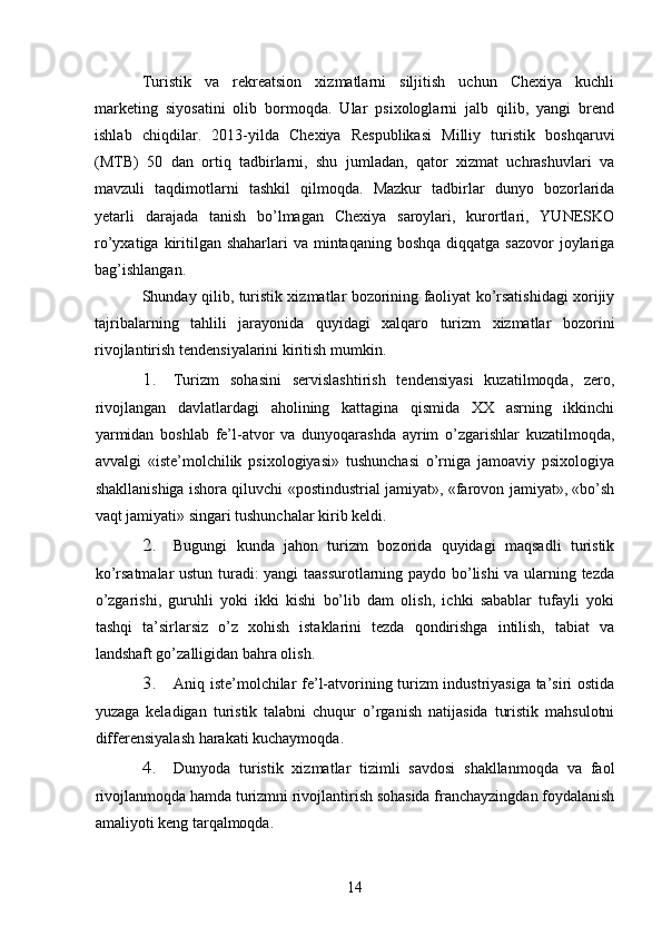Turistik   va   rekreatsion   xizmatlarni   siljitish   uchun   Chexiya   kuchli
marketing   siyosatini   olib   bormoqda.   Ular   psixologlarni   jalb   qilib,   yangi   brend
ishlab   chiqdilar.   2013-yilda   Chexiya   Respublikasi   Milliy   turistik   boshqaruvi
(MTB)   50   dan   ortiq   tadbirlarni,   shu   jumladan,   qator   xizmat   uchrashuvlari   va
mavzuli   taqdimotlarni   tashkil   qilmoqda.   Mazkur   tadbirlar   dunyo   bozorlarida
yetarli   darajada   tanish   bo’lmagan   Chexiya   saroylari,   kurortlari,   YUNESKO
ro’yxatiga kiritilgan shaharlari  va  mintaqaning  boshqa diqqatga sazovor  joylariga
bag’ishlangan. 
Shunday qilib, turistik xizmatlar bozorining faoliyat ko’rsatishidagi xorijiy
tajribalarning   tahlili   jarayonida   quyidagi   xalqaro   turizm   xizmatlar   bozorini
rivojlantirish tendensiyalarini kiritish mumkin.
1. Turizm   sohasini   servislashtirish   tendensiyasi   kuzatilmoqda,   zero,
rivojlangan   davlatlardagi   aholining   kattagina   qismida   XX   asrning   ikkinchi
yarmidan   boshlab   fe’l-atvor   va   dunyoqarashda   ayrim   o’zgarishlar   kuzatilmoqda,
avvalgi   «iste’molchilik   psixologiyasi»   tushunchasi   o’rniga   jamoaviy   psixologiya
shakllanishiga ishora qiluvchi «postindustrial jamiyat», «farovon jamiyat», «bo’sh
vaqt jamiyati» singari tushunchalar kirib keldi.  
2. Bugungi   kunda   jahon   turizm   bozorida   quyidagi   maqsadli   turistik
ko’rsatmalar ustun turadi: yangi taassurotlarning paydo bo’lishi  va ularning tezda
o’zgarishi,   guruhli   yoki   ikki   kishi   bo’lib   dam   olish,   ichki   sabablar   tufayli   yoki
tashqi   ta’sirlarsiz   o’z   xohish   istaklarini   tezda   qondirishga   intilish,   tabiat   va
landshaft go’zalligidan bahra olish. 
3. Aniq iste’molchilar fe’l-atvorining turizm industriyasiga ta’siri ostida
yuzaga   keladigan   turistik   talabni   chuqur   o’rganish   natijasida   turistik   mahsulotni
differensiyalash harakati kuchaymoqda. 
4. Dunyoda   turistik   xizmatlar   tizimli   savdosi   shakllanmoqda   va   faol
rivojlanmoqda hamda turizmni rivojlantirish sohasida franchayzingdan foydalanish
amaliyoti keng tarqalmoqda. 
14   