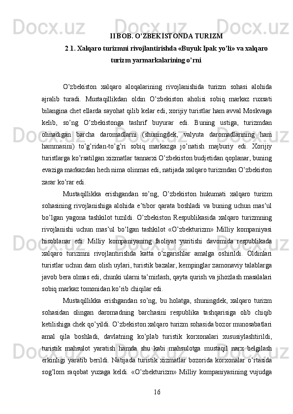 II BOB. O’ZBEKISTONDA TURIZM
2 . 1. Xalqaro turizmni rivojlantirishda «Buyuk Ipak yo’li» va xalqaro
turizm yarmarkalarining o’rni
 
O’zbekiston   xalqaro   aloqalarining   rivojlanishida   turizm   sohasi   alohida
ajralib   turadi.   Mustaqillikdan   oldin   O’zbekiston   aholisi   sobiq   markaz   ruxsati
bilangina chet ellarda sayohat qilib kelar edi, xorijiy turistlar ham avval Moskvaga
kelib,   so’ng   O’zbekistonga   tashrif   buyurar   edi.   Buning   ustiga,   turizmdan
olinadigan   barcha   daromadlarni   (shuningdek,   valyuta   daromadlarining   ham
hammasini)   to’g’ridan-to’g’ri   sobiq   markazga   jo’natish   majburiy   edi.   Xorijiy
turistlarga ko’rsatilgan xizmatlar tannarxi O’zbekiston budjetidan qoplanar, buning
evaziga markazdan hech nima olinmas edi, natijada xalqaro turizmdan O’zbekiston
zarar ko’rar edi. 
Mustaqillikka   erishgandan   so’ng,   O’zbekiston   hukumati   xalqaro   turizm
sohasining   rivojlanishiga   alohida   e’tibor   qarata   boshladi   va   buning   uchun   mas’ul
bo’lgan   yagona   tashkilot   tuzildi.   O’zbekiston   Respublikasida   xalqaro   turizmning
rivojlanishi   uchun   mas’ul   bo’lgan   tashkilot   «O’zbekturizm»   Milliy   kompaniyasi
hisoblanar   edi.   Milliy   kompaniyaning   faoliyat   yuritishi   davomida   respublikada
xalqaro   turizmni   rivojlantirishda   katta   o’zgarishlar   amalga   oshirildi.   Oldinlari
turistlar uchun dam olish uylari, turistik bazalar, kempinglar zamonaviy talablarga
javob bera olmas edi, chunki ularni ta’mirlash, qayta qurish va jihozlash masalalari
sobiq markaz tomonidan ko’rib chiqilar edi. 
Mustaqillikka   erishgandan   so’ng,   bu   holatga,   shuningdek,   xalqaro   turizm
sohasidan   olingan   daromadning   barchasini   respublika   tashqarisiga   olib   chiqib
ketilishiga chek qo’yildi. O’zbekiston xalqaro turizm sohasida bozor munosabatlari
amal   qila   boshladi,   davlatning   ko’plab   turistik   korxonalari   xususiylashtirildi,
turistik   mahsulot   yaratish   hamda   shu   kabi   mahsulotga   mustaqil   narx   belgilash
erkinligi   yaratib   berildi.   Natijada   turistik   xizmatlar   bozorida   korxonalar   o’rtasida
sog’lom   raqobat   yuzaga   keldi.   «O’zbekturizm»   Milliy   kompaniyasining   vujudga
16   