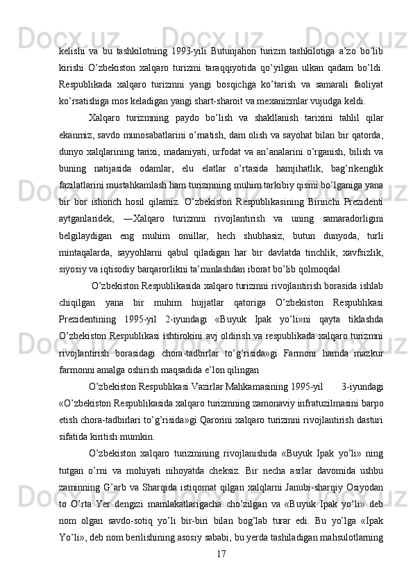 kelishi   va   bu   tashkilotning   1993-yili   Butunjahon   turizm   tashkilotiga   a’zo   bo’lib
kirishi   O’zbekiston   xalqaro   turizmi   taraqqiyotida   qo’yilgan   ulkan   qadam   bo’ldi.
Respublikada   xalqaro   turizmni   yangi   bosqichga   ko’tarish   va   samarali   faoliyat
ko’rsatishiga mos keladigan yangi shart-sharoit va mexanizmlar vujudga keldi. 
Xalqaro   turizmning   paydo   bo’lish   va   shakllanish   tarixini   tahlil   qilar
ekanmiz, savdo munosabatlarini o’rnatish, dam olish va sayohat bilan bir qatorda,
dunyo  xalqlarining  tarixi,  madaniyati,  urfodat  va  an’analarini  o’rganish,   bilish  va
buning   natijasida   odamlar,   elu   elatlar   o’rtasida   hamjihatlik,   bag’rikenglik
fazilatlarini mustahkamlash ham turizmning muhim tarkibiy qismi bo’lganiga yana
bir   bor   ishonch   hosil   qilamiz.   O’zbekiston   Respublikasining   Birinchi   Prezidenti
aytganlaridek,   ―Xalqaro   turizmni   rivojlantirish   va   uning   samaradorligini
belgilaydigan   eng   muhim   omillar,   hech   shubhasiz,   butun   dunyoda,   turli
mintaqalarda,   sayyohlarni   qabul   qiladigan   har   bir   davlatda   tinchlik,   xavfsizlik,
siyosiy va iqtisodiy barqarorlikni ta’minlashdan iborat bo’lib qolmoqda . ‖
 O’zbekiston Respublikasida xalqaro turizmni rivojlantirish borasida ishlab
chiqilgan   yana   bir   muhim   hujjatlar   qatoriga   O’zbekiston   Respublikasi
Prezidentining   1995-yil   2-iyundagi   «Buyuk   Ipak   yo’li»ni   qayta   tiklashda
O’zbekiston Respublikasi ishtirokini avj oldirish va respublikada xalqaro turizmni
rivojlantirish   borasidagi   chora-tadbirlar   to’g’risida»gi   Farmoni   hamda   mazkur
farmonni amalga oshirish maqsadida e’lon qilingan 
O’zbekiston  Respublikasi  Vazirlar Mahkamasining  1995-yil   3-iyundagi
«O’zbekiston Respublikasida xalqaro turizmning zamonaviy infratuzilmasini barpo
etish chora-tadbirlari to’g’risida»gi Qarorini xalqaro turizmni rivojlantirish dasturi
sifatida kiritish mumkin. 
O’zbekiston   xalqaro   turizmining   rivojlanishida   «Buyuk   Ipak   yo’li»   ning
tutgan   o’rni   va   mohiyati   nihoyatda   cheksiz.   Bir   necha   asrlar   davomida   ushbu
zaminning  G’arb  va  Sharqida  istiqomat  qilgan  xalqlarni  Janubi-sharqiy  Osiyodan
to   O’rta   Yer   dengizi   mamlakatlarigacha   cho’zilgan   va   «Buyuk   Ipak   yo’li»   deb
nom   olgan   savdo-sotiq   yo’li   bir-biri   bilan   bog’lab   turar   edi.   Bu   yo’lga   «Ipak
Yo’li», deb nom berilishining asosiy sababi, bu yerda tashiladigan mahsulotlarning
17   