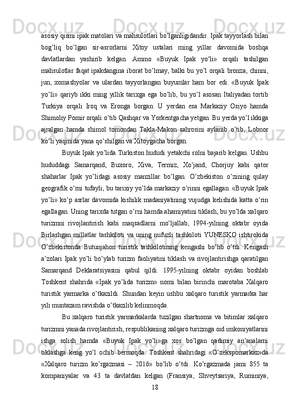 asosiy qismi ipak matolari va mahsulotlari bo’lganligidandir. Ipak tayyorlash bilan
bog’liq   bo’lgan   sir-asrorlarni   Xitoy   ustalari   ming   yillar   davomida   boshqa
davlatlardan   yashirib   kelgan.   Ammo   «Buyuk   Ipak   yo’li»   orqali   tashilgan
mahsulotlar faqat ipakdangina iborat bo’lmay, balki bu yo’l orqali bronza, chinni,
jun,   xomashyolar   va   ulardan   tayyorlangan   buyumlar   ham   bor   edi.   «Buyuk   Ipak
yo’li»   qariyb   ikki   ming   yillik   tarixga   ega   bo’lib,   bu   yo’l   asosan   Italiyadan   tortib
Turkiya   orqali   Iroq   va   Eronga   borgan.   U   yerdan   esa   Markaziy   Osiyo   hamda
Shimoliy Pomir orqali o’tib Qashqar va Yorkentgacha yetgan. Bu yerda yo’l ikkiga
ajralgan   hamda   shimol   tomondan   Takla-Makon   sahrosini   aylanib   o’tib,   Lobnor
ko’li yaqinida yana qo’shilgan va Xitoygacha borgan. 
Buyuk Ipak yo’lida Turkiston hududi yetakchi rolni bajarib kelgan. Ushbu
hududdagi   Samarqand,   Buxoro,   Xiva,   Termiz,   Xo’jand,   Chorjuy   kabi   qator
shaharlar   Ipak   yo’lidagi   asosiy   manzillar   bo’lgan.   O’zbekiston   o’zining   qulay
geografik o’rni tufayli, bu tarixiy yo’lda markaziy o’rinni egallagan. «Buyuk Ipak
yo’li» ko’p asrlar davomida kishilik madaniyatining vujudga kelishida katta o’rin
egallagan. Uning tarixda tutgan o’rni hamda ahamiyatini tiklash, bu yo’lda xalqaro
turizmni   rivojlantirish   kabi   maqsadlarni   mo’ljallab,   1994-yilning   oktabr   oyida
Birlashgan   millatlar   tashkiloti   va   uning   nufuzli   tashkiloti   YUNESKO   ishtirokida
O’zbekistonda   Butunjahon   turistik   tashkilotining   kengashi   bo’lib   o’tdi.   Kengash
a’zolari   Ipak  yo’li   bo’ylab  turizm  faoliyatini  tiklash  va  rivojlantirishga  qaratilgan
Samarqand   Deklaratsiyasini   qabul   qildi.   1995-yilning   oktabr   oyidan   boshlab
Toshkent   shahrida   «Ipak   yo’lida   turizm»   nomi   bilan   birinchi   marotaba   Xalqaro
turistik   yarmarka   o’tkazildi.   Shundan   keyin   ushbu   xalqaro   turistik   yarmarka   har
yili muntazam ravishda o’tkazilib kelinmoqda. 
Bu   xalqaro   turistik   yarmarkalarda   tuzilgan   shartnoma   va   bitimlar   xalqaro
turizmni yanada rivojlantirish, respublikaning xalqaro turizmga oid imkoniyatlarini
ishga   solish   hamda   «Buyuk   Ipak   yo’li»ga   xos   bo’lgan   qadimiy   an’analarni
tiklashga   keng   yo’l   ochib   bermoqda.   Toshkent   shahridagi   «O’zekspomarkaz»da
«Xalqaro   turizm   ko’rgazmasi   –   2016»   bo’lib   o’tdi.   Ko’rgazmada   jami   855   ta
kompaniyalar   va   43   ta   davlatdan   kelgan   (Fransiya,   Shveytsariya,   Ruminiya,
18   