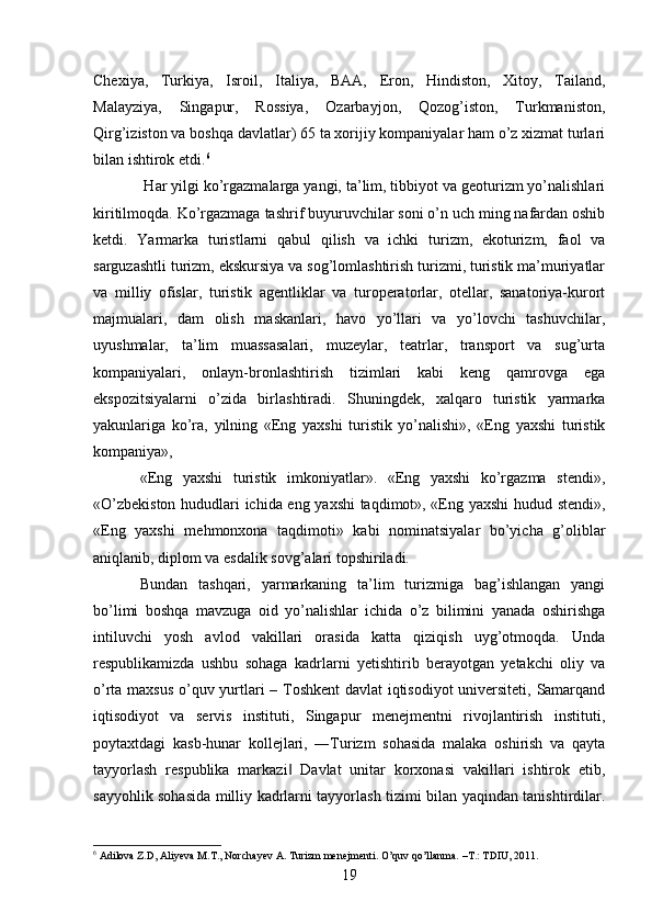 Chexiya,   Turkiya,   Isroil,   Italiya,   BAA,   Eron,   Hindiston,   Xitoy,   Tailand,
Malayziya,   Singapur,   Rossiya,   Ozarbayjon,   Qozog’iston,   Turkmaniston,
Qirg’iziston va boshqa davlatlar) 65 ta xorijiy kompaniyalar ham o’z xizmat turlari
bilan ishtirok etdi. 6
 Har yilgi ko’rgazmalarga yangi, ta’lim, tibbiyot va geoturizm yo’nalishlari
kiritilmoqda. Ko’rgazmaga tashrif buyuruvchilar soni o’n uch ming nafardan oshib
ketdi.   Yarmarka   turistlarni   qabul   qilish   va   ichki   turizm,   ekoturizm,   faol   va
sarguzashtli turizm, ekskursiya va sog’lomlashtirish turizmi, turistik ma’muriyatlar
va   milliy   ofislar,   turistik   agentliklar   va   turoperatorlar,   otellar,   sanatoriya-kurort
majmualari,   dam   olish   maskanlari,   havo   yo’llari   va   yo’lovchi   tashuvchilar,
uyushmalar,   ta’lim   muassasalari,   muzeylar,   teatrlar,   transport   va   sug’urta
kompaniyalari,   onlayn-bronlashtirish   tizimlari   kabi   keng   qamrovga   ega
ekspozitsiyalarni   o’zida   birlashtiradi.   Shuningdek,   xalqaro   turistik   yarmarka
yakunlariga   ko’ra,   yilning   «Eng   yaxshi   turistik   yo’nalishi»,   «Eng   yaxshi   turistik
kompaniya», 
«Eng   yaxshi   turistik   imkoniyatlar».   «Eng   yaxshi   ko’rgazma   stendi»,
«O’zbekiston hududlari ichida eng yaxshi  taqdimot», «Eng yaxshi  hudud stendi»,
«Eng   yaxshi   mehmonxona   taqdimoti»   kabi   nominatsiyalar   bo’yicha   g’oliblar
aniqlanib, diplom va esdalik sovg’alari topshiriladi. 
Bundan   tashqari,   yarmarkaning   ta’lim   turizmiga   bag’ishlangan   yangi
bo’limi   boshqa   mavzuga   oid   yo’nalishlar   ichida   o’z   bilimini   yanada   oshirishga
intiluvchi   yosh   avlod   vakillari   orasida   katta   qiziqish   uyg’otmoqda.   Unda
respublikamizda   ushbu   sohaga   kadrlarni   yetishtirib   berayotgan   yetakchi   oliy   va
o’rta maxsus o’quv yurtlari – Toshkent davlat iqtisodiyot  universiteti, Samarqand
iqtisodiyot   va   servis   instituti,   Singapur   menejmentni   rivojlantirish   instituti,
poytaxtdagi   kasb-hunar   kollejlari,   ―Turizm   sohasida   malaka   oshirish   va   qayta
tayyorlash   respublika   markazi   Davlat   unitar   korxonasi   vakillari   ishtirok   etib,‖
sayyohlik sohasida milliy kadrlarni tayyorlash tizimi bilan yaqindan tanishtirdilar.
6
  Adilova Z.D, Aliyeva M.T., Norchayev A. Turizm menejmenti. O’quv qo’llanma.  – T.: TDIU, 2011.
19   