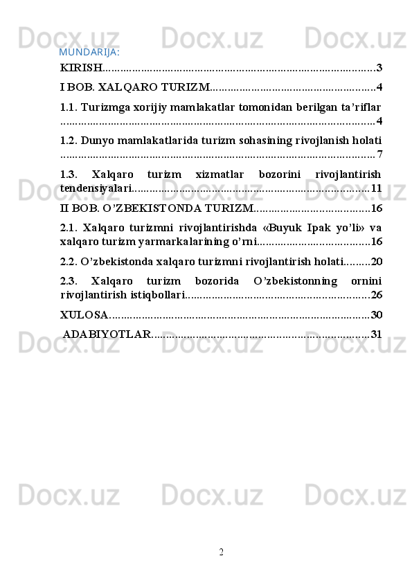 MUN DA RIJ A :
KIRISH ............................................................................................ 3
I BOB. XALQARO TURIZM ........................................................ 4
1.1. Turizmga xorijiy mamlakatlar tomonidan berilgan ta’riflar
.......................................................................................................... 4
1.2. Dunyo mamlakatlarida turizm sohasining rivojlanish holati
.......................................................................................................... 7
1.3.   Xalqaro   turizm   xizmatlar   bozorini   rivojlantirish
tendensiyalari ................................................................................ 11
II BOB. O’ZBEKISTONDA TURIZM ....................................... 16
2.1.   Xalqaro   turizmni   rivojlantirishda   «Buyuk   Ipak   yo’li»   va
xalqaro turizm yarmarkalarining o’rni ...................................... 16
2.2. O’zbekistonda xalqaro turizmni rivojlantirish holati ......... 20
2.3.   Xalqaro   turizm   bozorida   O’zbekistonning   ornini
rivojlantirish istiqbollari .............................................................. 26
XULOSA ........................................................................................ 30
 ADABIYOTLAR ......................................................................... 31
2   