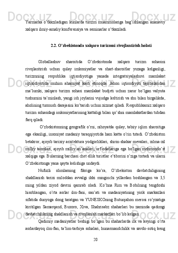 Yarmarka   o’tkaziladigan   kunlarda   turizm   muammolariga   bag’ishlangan   ananaviy
xalqaro ilmiy-amaliy konferensiya va seminarlar o’tkaziladi. 
 
2.2. O’zbekistonda xalqaro turizmni rivojlantirish holati  
 
Globallashuv   sharoitida   O’zbekistonda   xalqaro   turizm   sohasini
rivojlantirish   uchun   qulay   imkoniyatlar   va   shart-sharoitlar   yuzaga   kelganligi,
turizmning   respublika   iqtisodiyotiga   yanada   integratsiyalashuvi   mamlakat
iqtisodiyotida   muhim   ahamiyat   kasb   etmoqda.   Jahon   iqtisodiyoti   tajribalaridan
ma’lumki,   xalqaro   turizm   sohasi   mamlakat   budjeti   uchun   zarur   bo’lgan   valyuta
tushumini ta’minlash, yangi ish joylarini vujudga keltirish va shu bilan birgalikda,
aholining turmush darajasini ko’tarish uchun xizmat qiladi. Respublikamiz xalqaro
turizm sohasidagi imkoniyatlarining kattaligi bilan qo’shni mamlakatlardan tubdan
farq qiladi. 
  O’zbekistonning   geografik   o’rni,   nihoyatda   qulay,   tabiiy   iqlim   sharoitiga
ega ekanligi, insoniyat  madaniy taraqqiyotida ham  katta o’rin tutadi. O’zbekiston
betakror, ajoyib tarixiy arxitektura yodgorliklari, shirin-shakar mevalari, xilma-xil
milliy  taomlari,  ajoyib  milliy  an’analari,  urf-odatlariga  ega  bo’lgan  mehmondo’st
xalqiga ega. Bularning barchasi chet ellik turistlar e’tiborini o’ziga tortadi va ularni
O’zbekistonga yana qayta kelishiga undaydi. 
Nufuzli   olimlarning   fikriga   ko’ra,   O’zbekiston   davlatchiligining
shakllanish   tarixi   miloddan   avvalgi   ikki   minginchi   yillardan   boshlangan   va   3,5
ming   yildan   ziyod   davrni   qamrab   oladi.   Ko’hna   Rim   va   Bobilning   tengdoshi
hisoblangan,   o’rta   asrlar   ilm-fani,   san’ati   va   madaniyatining   yirik   markazlari
sifatida dunyoga dong taratgan va YUNESKOning Butunjahon merosi  ro’yxatiga
kiritilgan   Samarqand,   Buxoro,   Xiva,   Shahrisabz   shaharlari   bu   zaminda   qadimgi
davlatchilikning shakllanish va rivojlanish markazlari bo’lib kelgan. 
Qadimiy madaniyatlar   beshigi   bo’lgan  bu shaharlarda  ilk va  keyingi   o’rta
asrlardayoq ilm-fan, ta’lim-tarbiya sohalari, hunarmandchilik va savdo-sotiq keng
20   