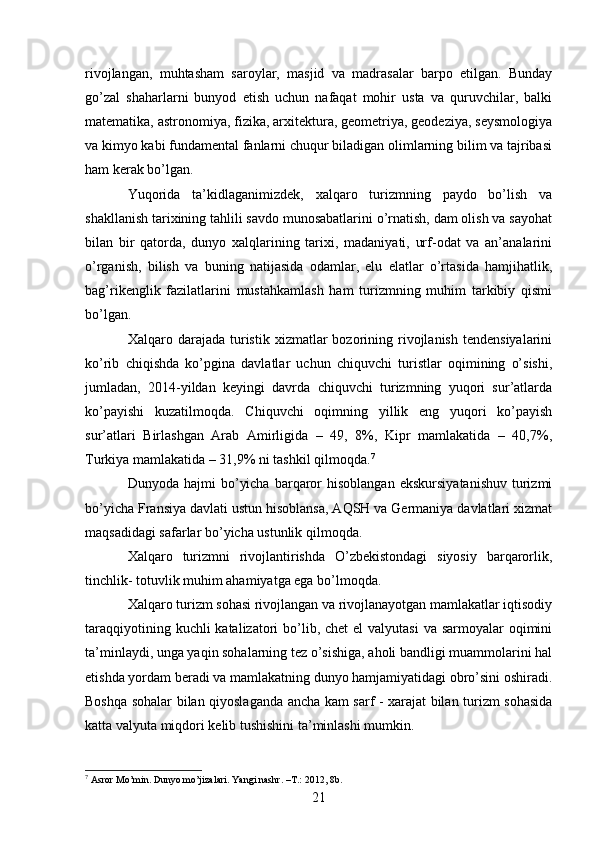 rivojlangan,   muhtasham   saroylar,   masjid   va   madrasalar   barpo   etilgan.   Bunday
go’zal   shaharlarni   bunyod   etish   uchun   nafaqat   mohir   usta   va   quruvchilar,   balki
matematika, astronomiya, fizika, arxitektura, geometriya, geodeziya, seysmologiya
va kimyo kabi fundamental fanlarni chuqur biladigan olimlarning bilim va tajribasi
ham kerak bo’lgan. 
Yuqorida   ta’kidlaganimizdek,   xalqaro   turizmning   paydo   bo’lish   va
shakllanish tarixining tahlili savdo munosabatlarini o’rnatish, dam olish va sayohat
bilan   bir   qatorda,   dunyo   xalqlarining   tarixi,   madaniyati,   urf-odat   va   an’analarini
o’rganish,   bilish   va   buning   natijasida   odamlar,   elu   elatlar   o’rtasida   hamjihatlik,
bag’rikenglik   fazilatlarini   mustahkamlash   ham   turizmning   muhim   tarkibiy   qismi
bo’lgan. 
Xalqaro  darajada   turistik   xizmatlar  bozorining  rivojlanish   tendensiyalarini
ko’rib   chiqishda   ko’pgina   davlatlar   uchun   chiquvchi   turistlar   oqimining   o’sishi,
jumladan,   2014-yildan   keyingi   davrda   chiquvchi   turizmning   yuqori   sur’atlarda
ko’payishi   kuzatilmoqda.   Chiquvchi   oqimning   yillik   eng   yuqori   ko’payish
sur’atlari   Birlashgan   Arab   Amirligida   –   49,   8%,   Kipr   mamlakatida   –   40,7%,
Turkiya mamlakatida – 31,9% ni tashkil qilmoqda. 7
Dunyoda  hajmi   bo’yicha   barqaror   hisoblangan   ekskursiyatanishuv   turizmi
bo’yicha Fransiya davlati ustun hisoblansa, AQSH va Germaniya davlatlari xizmat
maqsadidagi safarlar bo’yicha ustunlik qilmoqda. 
Xalqaro   turizmni   rivojlantirishda   O’zbekistondagi   siyosiy   barqarorlik,
tinchlik- totuvlik muhim ahamiyatga ega bo’lmoqda. 
Xalqaro turizm sohasi rivojlangan va rivojlanayotgan mamlakatlar iqtisodiy
taraqqiyotining kuchli  katalizatori  bo’lib, chet  el  valyutasi  va  sarmoyalar  oqimini
ta’minlaydi, unga yaqin sohalarning tez o’sishiga, aholi bandligi muammolarini hal
etishda yordam beradi va mamlakatning dunyo hamjamiyatidagi obro’sini oshiradi.
Boshqa sohalar bilan qiyoslaganda ancha kam sarf - xarajat bilan turizm sohasida
katta valyuta miqdori kelib tushishini ta’minlashi mumkin. 
7
  Asror Mo’min. Dunyo mo’jizalari. Yangi nashr.  – T.: 2012, 8b.
21   