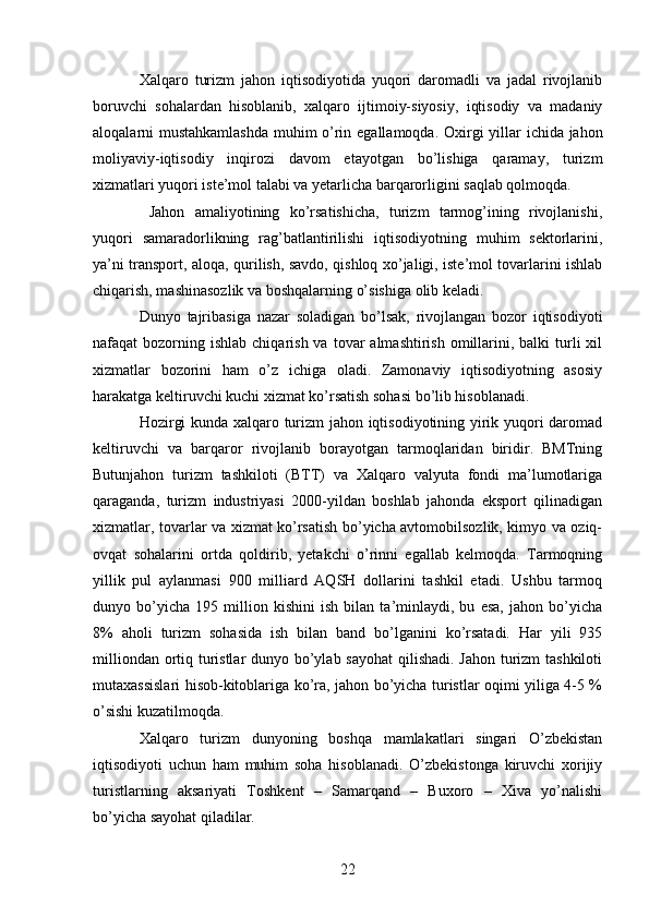Xalqaro   turizm   jahon   iqtisodiyotida   yuqori   daromadli   va   jadal   rivojlanib
boruvchi   sohalardan   hisoblanib,   xalqaro   ijtimoiy-siyosiy,   iqtisodiy   va   madaniy
aloqalarni mustahkamlashda muhim o’rin egallamoqda.   Oxirgi yillar ichida jahon
moliyaviy-iqtisodiy   inqirozi   davom   etayotgan   bo’lishiga   qaramay,   turizm
xizmatlari yuqori iste’mol talabi va yetarlicha barqarorligini saqlab qolmoqda. 
  Jahon   amaliyotining   ko’rsatishicha,   turizm   tarmog’ining   rivojlanishi,
yuqori   samaradorlikning   rag’batlantirilishi   iqtisodiyotning   muhim   sektorlarini,
ya’ni transport, aloqa, qurilish, savdo, qishloq xo’jaligi, iste’mol tovarlarini ishlab
chiqarish, mashinasozlik va boshqalarning o’sishiga olib keladi. 
Dunyo   tajribasiga   nazar   soladigan   bo’lsak,   rivojlangan   bozor   iqtisodiyoti
nafaqat  bozorning ishlab  chiqarish  va  tovar  almashtirish  omillarini,  balki  turli  xil
xizmatlar   bozorini   ham   o’z   ichiga   oladi.   Zamonaviy   iqtisodiyotning   asosiy
harakatga keltiruvchi kuchi xizmat ko’rsatish sohasi bo’lib hisoblanadi. 
Hozirgi kunda xalqaro turizm jahon iqtisodiyotining yirik yuqori daromad
keltiruvchi   va   barqaror   rivojlanib   borayotgan   tarmoqlaridan   biridir.   BMTning
Butunjahon   turizm   tashkiloti   (BTT)   va   Xalqaro   valyuta   fondi   ma’lumotlariga
qaraganda,   turizm   industriyasi   2000-yildan   boshlab   jahonda   eksport   qilinadigan
xizmatlar, tovarlar va xizmat ko’rsatish bo’yicha avtomobilsozlik, kimyo va oziq-
ovqat   sohalarini   ortda   qoldirib,   yetakchi   o’rinni   egallab   kelmoqda.   Tarmoqning
yillik   pul   aylanmasi   900   milliard   AQSH   dollarini   tashkil   etadi.   Ushbu   tarmoq
dunyo   bo’yicha   195   million   kishini   ish   bilan   ta’minlaydi,   bu   esa,   jahon   bo’yicha
8%   aholi   turizm   sohasida   ish   bilan   band   bo’lganini   ko’rsatadi.   Har   yili   935
milliondan ortiq turistlar  dunyo bo’ylab sayohat  qilishadi. Jahon turizm  tashkiloti
mutaxassislari hisob-kitoblariga ko’ra, jahon bo’yicha turistlar oqimi yiliga 4-5 %
o’sishi kuzatilmoqda. 
Xalqaro   turizm   dunyoning   boshqa   mamlakatlari   singari   O’zbekistan
iqtisodiyoti   uchun   ham   muhim   soha   hisoblanadi.   O’zbekistonga   kiruvchi   xorijiy
turistlarning   aksariyati   Toshkent   –   Samarqand   –   Buxoro   –   Xiva   yo’nalishi
bo’yicha sayohat qiladilar. 
22   