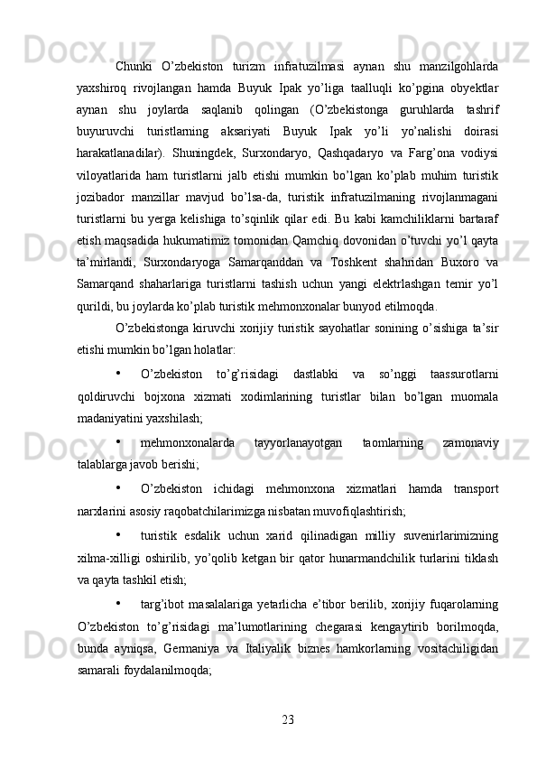 Chunki   O’zbekiston   turizm   infratuzilmasi   aynan   shu   manzilgohlarda
yaxshiroq   rivojlangan   hamda   Buyuk   Ipak   yo’liga   taalluqli   ko’pgina   obyektlar
aynan   shu   joylarda   saqlanib   qolingan   (O’zbekistonga   guruhlarda   tashrif
buyuruvchi   turistlarning   aksariyati   Buyuk   Ipak   yo’li   yo’nalishi   doirasi
harakatlanadilar).   Shuningdek,   Surxondaryo,   Qashqadaryo   va   Farg’ona   vodiysi
viloyatlarida   ham   turistlarni   jalb   etishi   mumkin   bo’lgan   ko’plab   muhim   turistik
jozibador   manzillar   mavjud   bo’lsa-da,   turistik   infratuzilmaning   rivojlanmagani
turistlarni   bu   yerga   kelishiga   to’sqinlik   qilar   edi.   Bu   kabi   kamchiliklarni   bartaraf
etish maqsadida hukumatimiz tomonidan Qamchiq dovonidan o’tuvchi yo’l qayta
ta’mirlandi,   Surxondaryoga   Samarqanddan   va   Toshkent   shahridan   Buxoro   va
Samarqand   shaharlariga   turistlarni   tashish   uchun   yangi   elektrlashgan   temir   yo’l
qurildi, bu joylarda ko’plab turistik mehmonxonalar bunyod etilmoqda. 
O’zbekistonga   kiruvchi   xorijiy  turistik  sayohatlar   sonining  o’sishiga   ta’sir
etishi mumkin bo’lgan holatlar: 
• O’zbekiston   to’g’risidagi   dastlabki   va   so’nggi   taassurotlarni
qoldiruvchi   bojxona   xizmati   xodimlarining   turistlar   bilan   bo’lgan   muomala
madaniyatini yaxshilash; 
• mehmonxonalarda   tayyorlanayotgan   taomlarning   zamonaviy
talablarga javob berishi; 
• O’zbekiston   ichidagi   mehmonxona   xizmatlari   hamda   transport
narxlarini asosiy raqobatchilarimizga nisbatan muvofiqlashtirish; 
• turistik   esdalik   uchun   xarid   qilinadigan   milliy   suvenirlarimizning
xilma-xilligi   oshirilib,   yo’qolib   ketgan  bir   qator   hunarmandchilik   turlarini   tiklash
va qayta tashkil etish; 
• targ’ibot   masalalariga   yetarlicha   e’tibor   berilib,   xorijiy   fuqarolarning
O’zbekiston   to’g’risidagi   ma’lumotlarining   chegarasi   kengaytirib   borilmoqda,
bunda   ayniqsa,   Germaniya   va   Italiyalik   biznes   hamkorlarning   vositachiligidan
samarali foydalanilmoqda; 
23   