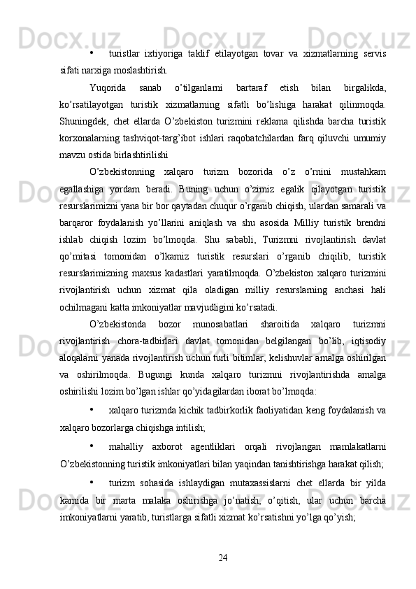 • turistlar   ixtiyoriga   taklif   etilayotgan   tovar   va   xizmatlarning   servis
sifati narxiga moslashtirish. 
Yuqorida   sanab   o’tilganlarni   bartaraf   etish   bilan   birgalikda,
ko’rsatilayotgan   turistik   xizmatlarning   sifatli   bo’lishiga   harakat   qilinmoqda.
Shuningdek,   chet   ellarda   O’zbekiston   turizmini   reklama   qilishda   barcha   turistik
korxonalarning   tashviqot-targ’ibot   ishlari   raqobatchilardan   farq   qiluvchi   umumiy
mavzu ostida birlashtirilishi 
O’zbekistonning   xalqaro   turizm   bozorida   o’z   o’rnini   mustahkam
egallashiga   yordam   beradi.   Buning   uchun   o’zimiz   egalik   qilayotgan   turistik
resurslarimizni yana bir bor qaytadan chuqur o’rganib chiqish, ulardan samarali va
barqaror   foydalanish   yo’llarini   aniqlash   va   shu   asosida   Milliy   turistik   brendni
ishlab   chiqish   lozim   bo’lmoqda.   Shu   sababli,   Turizmni   rivojlantirish   davlat
qo’mitasi   tomonidan   o’lkamiz   turistik   resurslari   o’rganib   chiqilib,   turistik
resurslarimizning   maxsus   kadastlari   yaratilmoqda.   O’zbekiston   xalqaro   turizmini
rivojlantirish   uchun   xizmat   qila   oladigan   milliy   resurslarning   anchasi   hali
ochilmagani katta imkoniyatlar mavjudligini ko’rsatadi. 
O’zbekistonda   bozor   munosabatlari   sharoitida   xalqaro   turizmni
rivojlantirish   chora-tadbirlari   davlat   tomonidan   belgilangan   bo’lib,   iqtisodiy
aloqalarni yanada rivojlantirish uchun turli bitimlar, kelishuvlar amalga oshirilgan
va   oshirilmoqda.   Bugungi   kunda   xalqaro   turizmni   rivojlantirishda   amalga
oshirilishi lozim bo’lgan ishlar qo’yidagilardan iborat bo’lmoqda: 
• xalqaro turizmda kichik tadbirkorlik faoliyatidan keng foydalanish va
xalqaro bozorlarga chiqishga intilish; 
• mahalliy   axborot   agentliklari   orqali   rivojlangan   mamlakatlarni
O’zbekistonning turistik imkoniyatlari bilan yaqindan tanishtirishga harakat qilish;
• turizm   sohasida   ishlaydigan   mutaxassislarni   chet   ellarda   bir   yilda
kamida   bir   marta   malaka   oshirishga   jo’natish,   o’qitish,   ular   uchun   barcha
imkoniyatlarni yaratib, turistlarga sifatli xizmat ko’rsatishni yo’lga qo’yish; 
24   