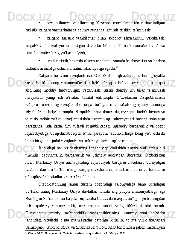 • respublikamiz   vakillarining   Yevropa   mamlakatlarida   o’tkaziladigan
turistik xalqaro yarmarkalarda doimiy ravishda ishtirok etishini ta’minlash; 
• xalqaro   turistik   tashkilotlar   bilan   axborot   almashishni   yaxshilash,
birgalikda   faoliyat   yurita   oladigan   davlatlar   bilan   qo’shma   korxonalar   tuzish   va
ular faoliyatini keng yo’lga qo’yish; 
• ichki turistik bozorda o’zaro raqobatni yanada kuchaytirish va boshqa
tadbirlarni amalga oshirish muhim ahamiyatga egadir. 8
Xalqaro   turizmni   rivojlantirish   O’zbekiston   iqtisodiyoti   uchun   g’oyatda
zarur   bo’lib,   uning   imkoniyatlaridan   kelib   chiqqan   holda   turizm   sohasi   orqali
aholining   moddiy   farovonligini   yaxshilash,   ularni   doimiy   ish   bilan   ta’minlash
maqsadida   yangi   ish   o’rinlari   tashkil   etilmoqda.   O’zbekiston   Respublikasida
xalqaro   turizmning   rivojlanishi,   unga   bo’lgan   munosabatning   ijobiy   tomonga
siljishi   bilan   belgilanmoqda.   Respublikamiz   sharoitida,   ayniqsa,   kichik   biznes   va
xususiy   tadbirkorlikni   rivojlantirishda   turizmning   imkoniyatlari   boshqa   sohalarga
qaraganda   juda   katta.   Shu   tufayli   respublikadagi   iqtisodiy   barqarorlik   va   bozor
iqtisodiyotiga   bosqichmabosqich   o’tish   jarayoni   tadbirkorlarga   keng   yo’l   ochishi
bilan birga, uni jadal rivojlantirish imkoniyatlarini tug’dirmoqda. 
Jahondagi   har   bir   davlatning   iqtisodiy   yuksalishida   asosiy   omillardan   biri
tinchlik,   osoyishtalik,   barqarorlik   va   ijtimoiy   adolatdan   iboratdir.   O’zbekiston
hozir   Markaziy   Osiyo   mintaqasidagi   iqtisodiyoti   barqaror   rivojlanib   borayotgan
davlatlardan biri bo’lib, o’ziga xorijiy investorlarni, ishbilarmonlarni va turistlarni
jalb qiluvchi hududlardan biri hisoblanadi. 
O’zbekistonning   jahon   turizm   bozoridagi   salohiyatiga   baho   beradigan
bo’lsak,   uning   Markaziy   Osiyo   davlatlari   ichida   eng   yuqori   imkoniyatlarga   ega
ekanligini ko’ramiz, bu haqida respublika hududida mavjud bo’lgan yetti mingdan
ortiq   qadimiy   me’morchilik,   monumental   san’at   yodgorliklari   dalolat   beradi.
O’zbekiston   tarixiy   me’morchilik   yodgorliklarining   umumiy   soni   bo’yicha
jahondagi   yetakchi   o’nta   mamlakatlar   qatoriga   kiritilib,   to’rtta   yirik   shaharlari
Samarqand, Buxoro, Xiva va Shahrizabz YUNESKO tomonidan jahon madaniyati
8
  Aliyeva M.T., Umarjonov A. Turistik mamlakatlar iqtisodiyoti.  – T:. Moliya, 2005.
25   