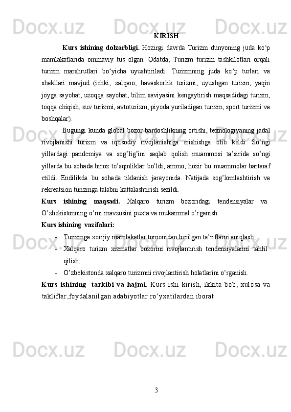 KIRISH
Kurs   ishining   dolzarbligi.   Hozirgi   davrda   Turizm   dunyoning   juda   ko pʻ
mamlakatlarida   ommaviy   tus   olgan.   Odatda,   Turizm   turizm   tashkilotlari   orqali
turizm   marshrutlari   bo yicha   uyushtiriladi.   Turizmning   juda   ko p   turlari   va	
ʻ ʻ
shakllari   mavjud   (ichki,   xalqaro,   havaskorlik   turizmi,   uyushgan   turizm,   yaqin
joyga sayohat, uzoqqa sayohat, bilim saviyasini  kengaytirish maqsadidagi  turizm,
toqqa chiqish, suv turizmi, avtoturizm, piyoda yuriladigan turizm, sport turizmi va
boshqalar).
Bugungi  kunda global  bozor  bardoshlikning ortishi,  texnologiyaning jadal
rivojlanishi   turizm   va   iqtisodiy   rivojlanishiga   erishishga   olib   keldi.   So’ngi
yillardagi   pandemiya   va   sog’lig’ini   saqlab   qolish   muammosi   ta’sirida   so’ngi
yillarda bu sohada biroz to’sqinliklar bo’ldi, ammo, hozir bu muammolar bartaraf
etildi.   Endilikda   bu   sohada   tiklanish   jarayonida.   Natijada   sog’lomlashtirish   va
rekreatsion turizmga talabni kattalashtirish sezildi. 
Kurs   ishining   maqsadi.   Xalqaro   turizm   bozoridagi   tendensiyalar   va
O’zbekistonning o’rni mavzusini puxta va mukammal o’rganish.
Kurs ishining  vazifalari:
- Turizmga xorijiy mamlakatlar tomonidan berilgan ta’riflarni aniqlash;
- Xalqaro   turizm   xizmatlar   bozorini   rivojlantirish   tendensiyalarini   tahlil
qilish;
- O’zbekistonda xalqaro turizmni rivojlantirish holatlarini o’rganish.
K u rs   i sh i n i ng     t a rki bi   va   haj m i .   Kur s   i s hi   k i r i sh ,   i k ki t a   bo b,   xu l o sa   v a
t a kl i f l ar , f o yd al an i l ga n  ad ab i y ot l a r   r o’ y xa t i l ar da n  i bor at
 
3   