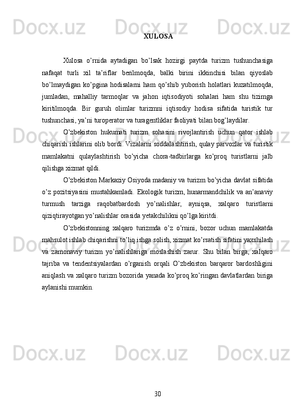 XULOSA
Xulosa   o’rnida   aytadigan   bo’lsak   hozirgi   paytda   turizm   tushunchasiga
nafaqat   turli   xil   ta’riflar   berilmoqda,   balki   birini   ikkinchisi   bilan   qiyoslab
bo’lmaydigan   ko’pgina   hodisalarni   ham   qo’shib   yuborish   holatlari   kuzatilmoqda,
jumladan,   mahalliy   tarmoqlar   va   jahon   iqtisodiyoti   sohalari   ham   shu   tizimga
kiritilmoqda.   Bir   guruh   olimlar   turizmni   iqtisodiy   hodisa   sifatida   turistik   tur
tushunchasi, ya’ni turoperator va turagentliklar faoliyati bilan bog’laydilar. 
O’zbekiston   hukumati   turizm   sohasini   rivojlantirish   uchun   qator   ishlab
chiqarish ishlarini olib bordi. Vizalarni soddalashtirish, qulay parvozlar va turistik
mamlakatni   qulaylashtirish   bo’yicha   chora-tadbirlarga   ko’proq   turistlarni   jalb
qilishga xizmat qildi.
O’zbekiston Markaziy Osiyoda madaniy va turizm bo’yicha davlat sifatida
o’z   pozitsiyasini   mustahkamladi.   Ekologik  turizm,  hunarmandchilik   va  an’anaviy
turmush   tarziga   raqobatbardosh   yo’nalishlar,   ayniqsa,   xalqaro   turistlarni
qiziqtirayotgan yo’nalishlar orasida yetakchilikni qo’lga kiritdi.
O’zbekistonning   xalqaro   turizmda   o’z   o’rnini,   bozor   uchun   mamlakatda
mahsulot ishlab chiqarishni to’liq ishga solish, xizmat ko’rsatish sifatini yaxshilash
va   zamonaviy   turizm   yo’nalishlariga   moslashish   zarur.   Shu   bilan   birga,   xalqaro
tajriba   va   tendentsiyalardan   o’rganish   orqali   O’zbekiston   barqaror   bardoshligini
aniqlash va xalqaro turizm bozorida yanada ko’proq ko’ringan davlatlardan biriga
aylanishi mumkin.
30   